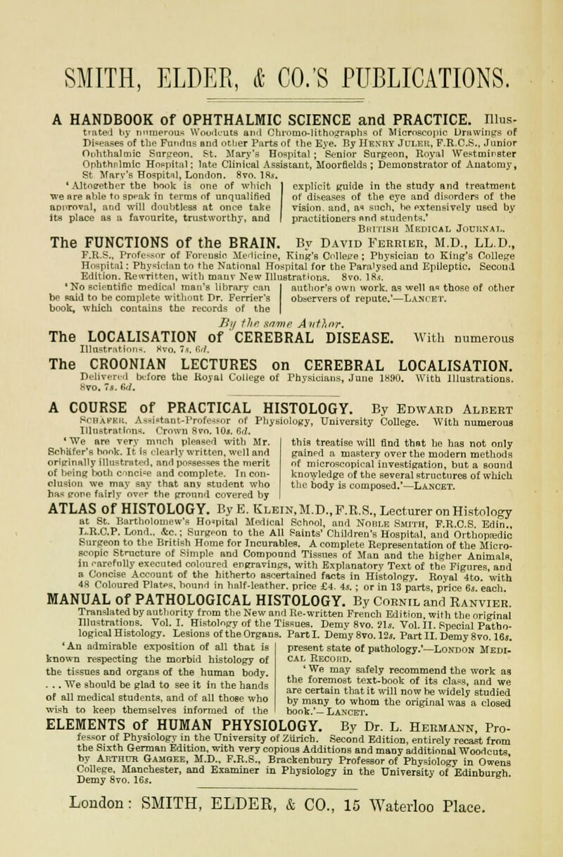 A HANDBOOK of OPHTHALMIC SCIENCE and PRACTICE, rilus- tiate^l liy numerous Wooikuts am! Chiomo-Iitho^rfvphs of Microscopic Drawings of Diseases of tin? Fundus and otlier Parts of the E.ve. By Henry Julku, F.R.C.S.. Junior Onhthalmic Surtreon. St. JIary's Hospital ; Senior Surgeon, Royal Westmineter Ophthfilmic Hoppital; late Clinical Assistant, Moorfields ; Demonstrator of Anatomy, St Marv's Hospitnl, Lomion, 8vn. \H.s. 'Altoeothcr the book is one of which ] explicit Kuide in the study and treatment we are able to appak in terms of unqualified I of dis-eases of the eye and disorders of the aDiTOval, and will doubtless at once take vision, and, a** such, be extensively used by its place as a favourite, trustworthy, and I practitioners end students. BurrisH Medical Jouiinai,. The FUNCTIONS of the BRAIN. By David Ferrier, M.D., LL.D., F.R.S., Profe>.sor of Fori.'usie Medicine, King's Cnllec'e ; Physician to King's Oollej^e Hospital: Physician to the National Hospital for the Paralysed and Epileptic. Second Edition. Rewritten, with mauv New Illustrations. 8vo. 18,(. *No scientific medical man's library can I author's own work, as well a« those of other be Raid to be complete without Dr. Ferrier's obaervers of repute.—Lancet. book, which contains the records of the ( Ji// flip, .•itjwc Anflnr. The LOCALISATION of CEREBRAL DISEASE. With numerous II]ustr;ition>. Wvo. 7s. M. The CROONIAN LECTURES on CEREBRAL LOCALISATION. Duhvcrnl before the Royal Coliege of Physicians, June 1H90. With Illustrations. Kvo. Is. M. A COURSE of PRACTICAL HISTOLOGY. By Edward Albert ScHAPKit. Aasietant-Profess^or of Phybiology, University College. With numerous Illustrations. Crown 8vo. 10«. 6d. * We are very much pleased with Mr. Schiifer's book. It is clearly written, well and originally illustrated, and posse'^ses the merit of being both cnci^e and complete. In con- clusion we may say that any student who has eone fairly over the ground covered by this treatise will find that he has not only gained a mastery over the modern methods of microscopical investigation, but a sound kno^yledge of the several structures of which the body is composed.*—Lamcet. ATLAS of HISTOLOGY. By E, Klbin,M.D.,F.R.R., Lecturer on Histology at St. Bartholomew's Hospital Medical School, aurl Nohle Smith, P.R.O.S. Edin., L.R.C.P. Lond,. &c.; Surgeon to the All Saints' Children's Hospital, and Orthopiedic Surgeon to the British Home for Incurablen. A complete Representation of tlie Micro- scopic Structure of Simple and Compound Tissues of Man and the higher Animals in carefully executed coloured ertrravinRS, with Explanatory Text of the Figures, and a Concise Account of the hitherto ascertained facts in Histolng:y. Royal 4to. with 4S Coloured Plates, hound in half-leather, price £4. 4,!. ; or in 13 parts, price 6s. each MANUAL of PATHOLOGICAL HISTOLOGY. By Cornil and Ranvieb. Translated by autliority from the New and Re.writt«n Frencli Edition, with the original Illustrations. Vol. I. Histology of the Tissues, Demy 8vo. lis. Vol. II. Special Patho- logical Histology. Lesions of the Organs. Parti. Demy Svo. 12j. Part II. Demy 8vo. 16j. 'An admirable exposition of all that is present stat« of pathology.'—London Medi- known respecting the morbid histology of cal Record. the tissues and organs of the human body. ' ^^ ™''y safely recommend the work as ... We should be glad to see it in the hands '„ /riT^fj. *P?>''.';?'' ^ i' '=.'.?''?• ''^y^ . ,, J. , . J . J , ,, iv , are certam that It will now be widely studied of all medical students, and of all those who by many to whom the original was a closed wish to keep themselves informed of the book.'— LANCErr. ELEMENTS of HUMAN PHYSIOLOGY. By Dr. L. Hermaun, Pro- fessor of Physiology in the University of Ziirich. Second Edition, entirely recast from the Sixth German Edition, with very copious Additions and many additional Woodcuts by Ar.THtrR Gamoee, M.D., F.R.S., Brackenbury Professor of Physiology in Owens College, Manchester, and Examiner in Physiology in the University of Edinburgh Demy 8yo. 16s.
