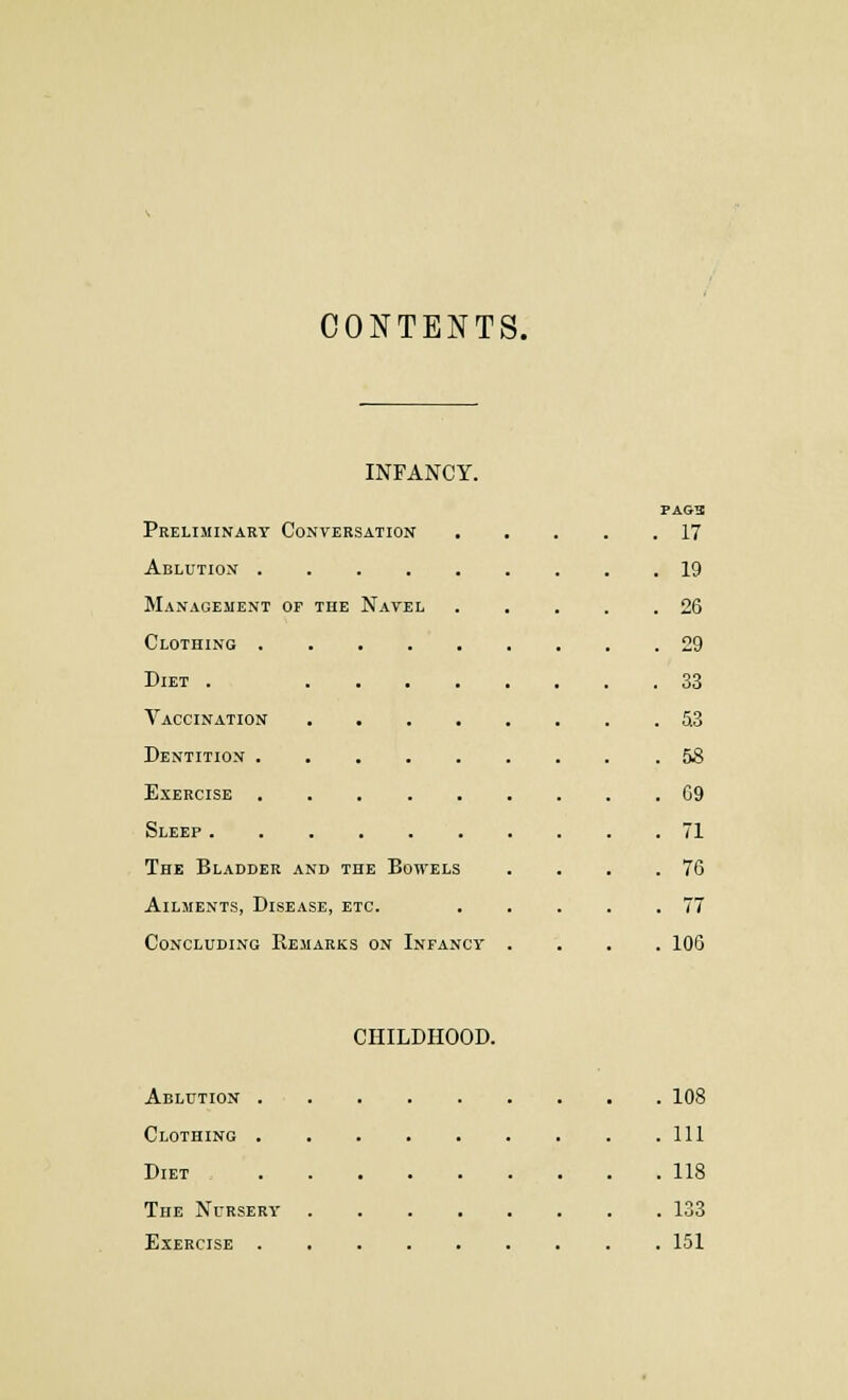 CONTENTS. INFANCY. PAG3 Preliminary Conversation 17 Ablution 19 Management of the Navel . . . . .26 Clothing 29 Diet . 33 Vaccination 5.3 Dentition 58 Exercise 09 Sleep 71 The Bladder and the Bowels . . . .76 Ailments, Disease, etc. . . . . .77 Concluding Remarks on Infancy .... 106 CHILDHOOD. Ablution 108 Clothing Ill Diet , 118 The Nursery 133 Exercise 151