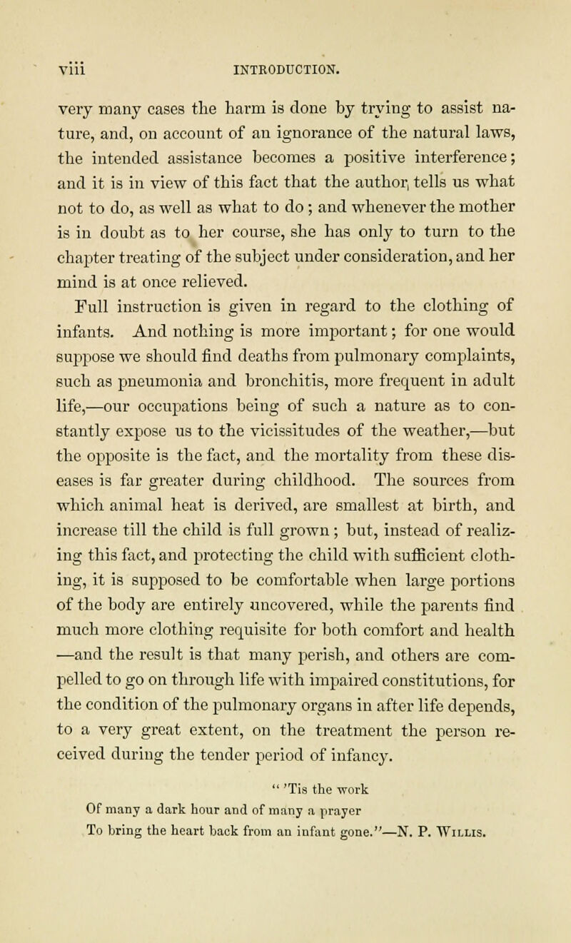 very many cases the harm is done hy trying to assist na- ture, and, on account of an ignorance of the natural laws, the intended assistance becomes a positive interference; and it is in view of this fact that the author, tells us what not to do, as well as what to do ; and whenever the mother is in doubt as to her course, she has only to turn to the chapter treating of the subject under consideration, and her mind is at once relieved. Full instruction is given in regard to the clothing of infants. And nothing is more important; for one would suppose we should find deaths from pulmonary complaints, such as pneumonia and bronchitis, more frequent in adult life,—our occupations being of such a nature as to con- stantly expose us to the vicissitudes of the weather,—but the opposite is the fact, and the mortality from these dis- eases is far greater during childhood. The sources from which animal heat is derived, are smallest at birth, and increase till the child is full grown; but, instead of realiz- ing this fact, and protecting the child with sufficient cloth- ing, it is supposed to be comfortable when large portions of the body are entirely uncovered, while the parents find much more clothing requisite for both comfort and health —and the result is that many perish, and others are com- pelled to go on through life with impaired constitutions, for the condition of the pulmonary organs in after life depends, to a very great extent, on the treatment the person re- ceived during the tender period of infancy.  'Tis the work Of many a dark hour and of many a prayer To bring the heart back from an infant gone.—N. P. Willis.