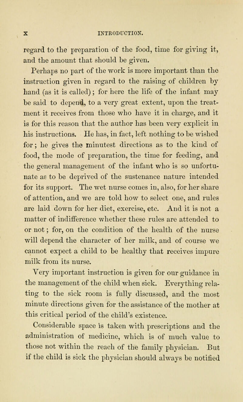 regard to the preparation of the food, time for giving it, and the amount that should be given. Perhaps no part of the work is more important than the instruction given in regard to the raising of children by hand (as it is called); for here the life of the infant may be said to depend, to a very great extent, upon the treat- ment it receives from those who have it in charge, and it is for this reason that the author has been very explicit in his instructions. He has, in fact, left nothing to be wished for; he gives the minutest directions as to the kind of food, the mode of preparation, the time for feeding, and the general management of the infant who is so unfortu- nate as to be deprived of the sustenance nature intended for its support. The wet nurse comes in, also, for her share of attention, and we are told how to select one, and rules are laid down for her diet, exercise, etc. And it is not a matter of indifference whether these rules are attended to or not; for, on the condition of the health of the nurse will depend the character of her milk, and of course we cannot expect a child to be healthy that receives impure milk from its nurse. Very important instruction is given for our guidance in the management of the child when sick. Everything rela- ting to the sick room is fully discussed, and the most minute directions given for the assistance of the mother at this critical period of the child's existence. Considerable space is taken with prescriptions and the administration of medicine, which is of much value to those not within the reach of the family physician. But if the child is sick the physician should always be notified