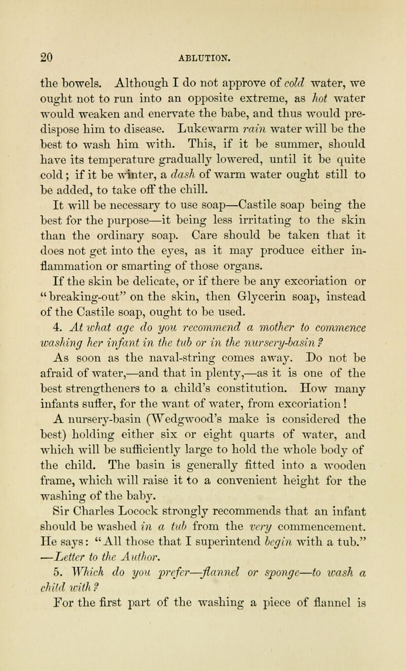 the bowels. Although I do not approve of cold water, we ought not to run into an opposite extreme, as hot water would weaken and enervate the babe, and thus would pre- dispose him to disease. Lukewarm rain water will be the best to wash him with. This, if it be summer, should have its temperature gradually lowered, until it be quite cold; if it be winter, a dash of warm water ought still to be added, to take off the chill. It will be necessary to use soap—Castile soap being the best for the purpose—it being less irritating to the skin than the ordinary soap. Care should be taken that it does not get into the eyes, as it may produce either in- flammation or smarting of those organs. If the skin be delicate, or if there be any excoriation or  breaking-out on the skin, then Glycerin soap, instead of the Castile soap, ought to be used. 4. At what age do you recommend a mother to commence washing her infant in the tub or in the nursery-basin ? As soon as the naval-string comes away. Do not be afraid of water,—and that in plenty,—as it is one of the best strengtheners to a child's constitution. How many infants sutler, for the want of water, from excoriation! A nursery-basin (Wedgwood's make is considered the best) holding either six or eight quarts of water, and which will be sufficiently large to hold the whole body of the child. The basin is generally fitted into a wooden frame, which will raise it to a convenient height for the washing of the baby. Sir Charles Locock strongly recommends that an infant should be washed in a tub from the very commencement. He says: All those that I superintend begin with a tub. —Letter to the Author. 5. Which do you prefer—-flannel or sponge—to icash a child with? For the first part of the washing a piece of flannel is