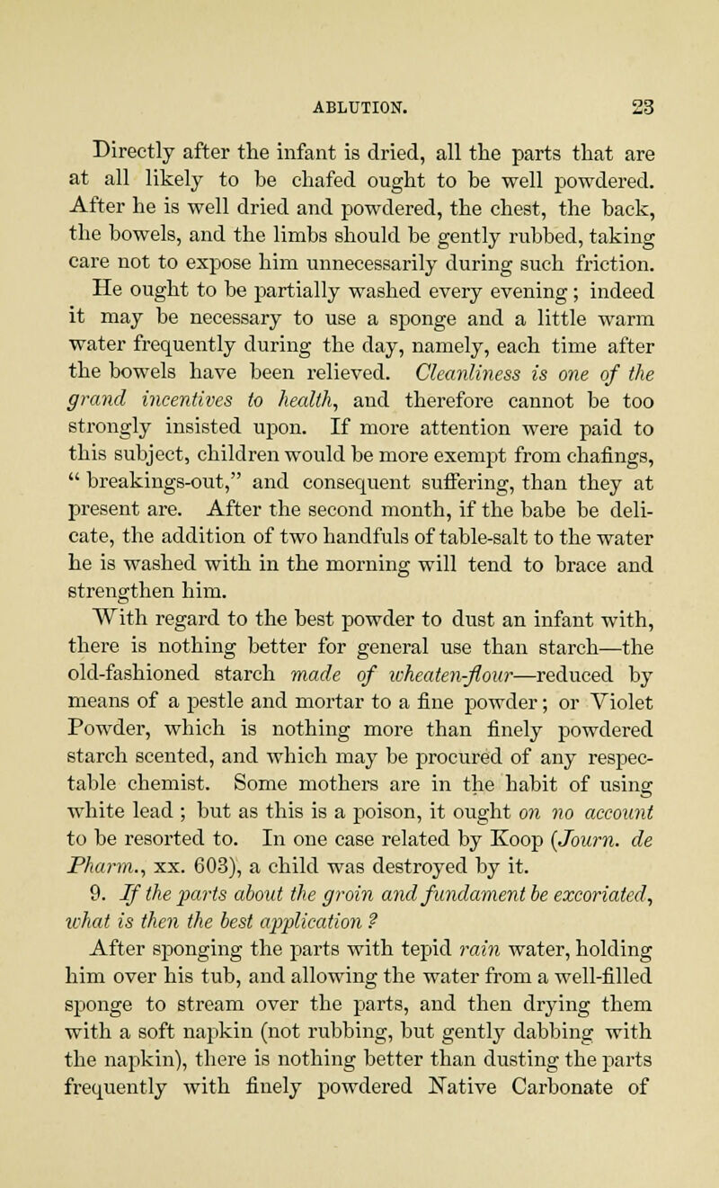 Directly after the infant is dried, all the parts that are at all likely to be chafed ought to be well powdered. After he is well dried and powdered, the chest, the back, the bowels, and the limbs should be gently rubbed, taking care not to expose him unnecessarily during such friction. He ought to be partially washed every evening; indeed it may be necessary to use a sponge and a little warm water frequently during the day, namely, each time after the bowels have been relieved. Cleanliness is one of the grand incentives to health, and therefore cannot be too strongly insisted upon. If more attention were paid to this subject, children would be more exempt from chafings,  breakings-out, and consequent suffering, than they at present are. After the second month, if the babe be deli- cate, the addition of two handfuls of table-salt to the water he is washed with in the morning will tend to brace and strengthen him. With regard to the best powder to dust an infant with, there is nothing better for general use than starch—the old-fashioned starch made of ivheaten-flour—reduced by means of a pestle and mortar to a fine powder; or Violet Powder, which is nothing more than finely powdered starch scented, and which may be procured of any respec- table chemist. Some mothers are in the habit of using white lead ; but as this is a poison, it ought on no account to be resorted to. In one case related by Koop (Journ. de Pharm., xx. 603), a child was destroyed by it. 9. If the parts about the groin and fundament be excoriated, what is then the best application ? After sponging the parts with tepid rain water, holding him over his tub, and allowing the water from a well-filled sponge to stream over the parts, and then drying them with a soft napkin (not rubbing, but gently dabbing with the napkin), there is nothing better than dusting the parts frequently with finely powdered Native Carbonate of