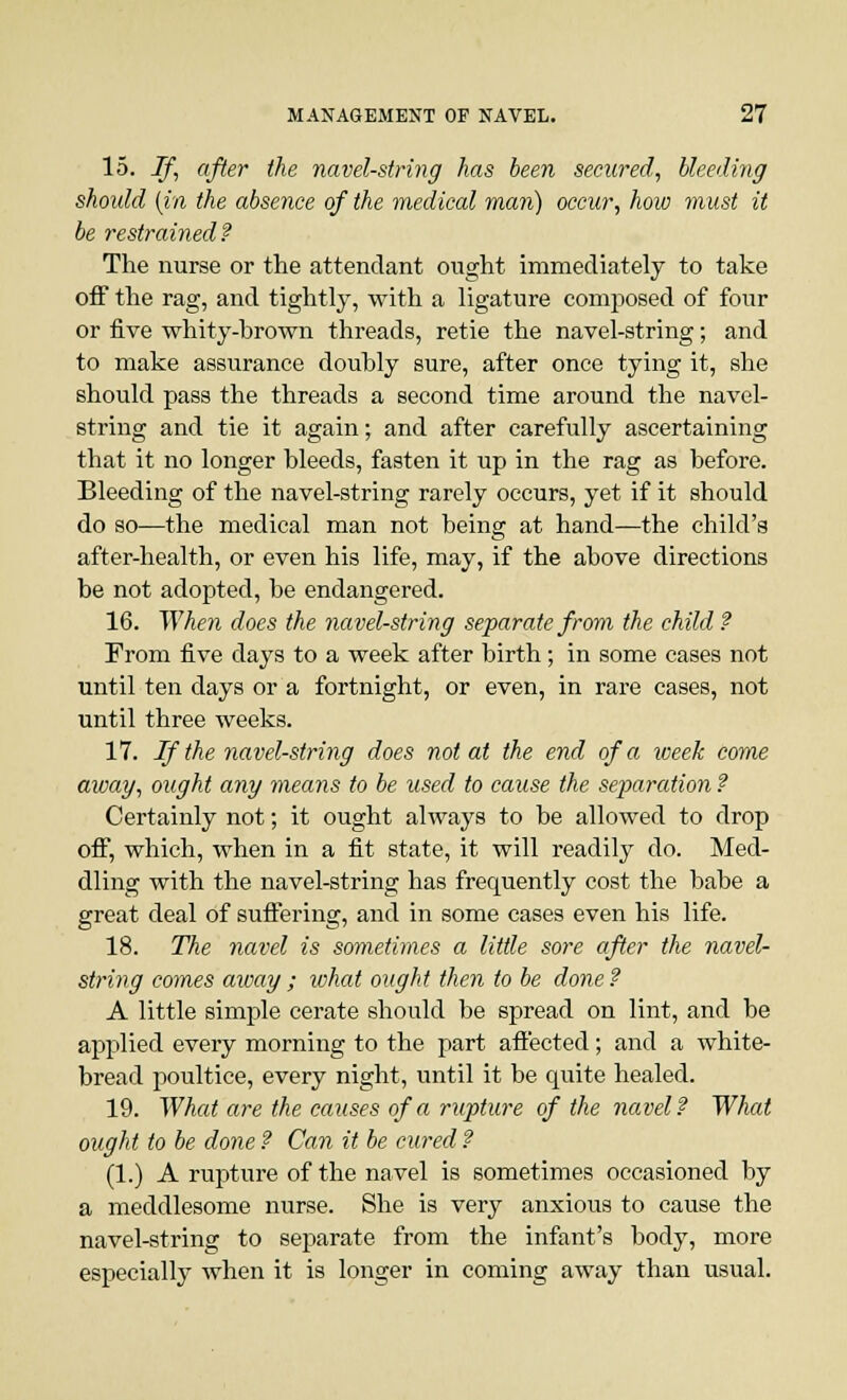 15. If, after the navel-string has been secured, bleeding shoidd (in the absence of the medical man) occur, how must it be restrained? The nurse or the attendant ought immediately to take off the rag, and tightly, with a ligature composed of four or five whity-hrown threads, retie the navel-string; and to make assurance doubly sure, after once tying it, she should pass the threads a second time around the navel- string and tie it again; and after carefully ascertaining that it no longer Meeds, fasten it up in the rag as before. Bleeding of the navel-string rarely occurs, yet if it should do so—the medical man not being at hand—the child's after-health, or even his life, may, if the above directions be not adopted, be endangered. 16. When does the navel-string separate from the child ? From five days to a week after birth; in some cases not until ten days or a fortnight, or even, in rare cases, not until three weeks. 17. If the navel-string does not at the end of a week come away, ought any means to be used to cause the separation ? Certainly not; it ought always to be allowed to drop off, which, when in a fit state, it will readily do. Med- dling with the navel-string has frequently cost the babe a great deal of suffering, and in some cases even his life. 18. The navel is sometimes a little sore after the navel- string comes away ; what ought then to be done? A little simple cerate should be spread on lint, and be applied every morning to the part affected; and a white- bread poultice, every night, until it be quite healed. 19. What are the causes of a rupture of the navel? What ought to be done ? Can it be cured ? (1.) A rupture of the navel is sometimes occasioned by a meddlesome nurse. She is very anxious to cause the navel-string to separate from the infant's body, more especially when it is longer in coming away than usual.