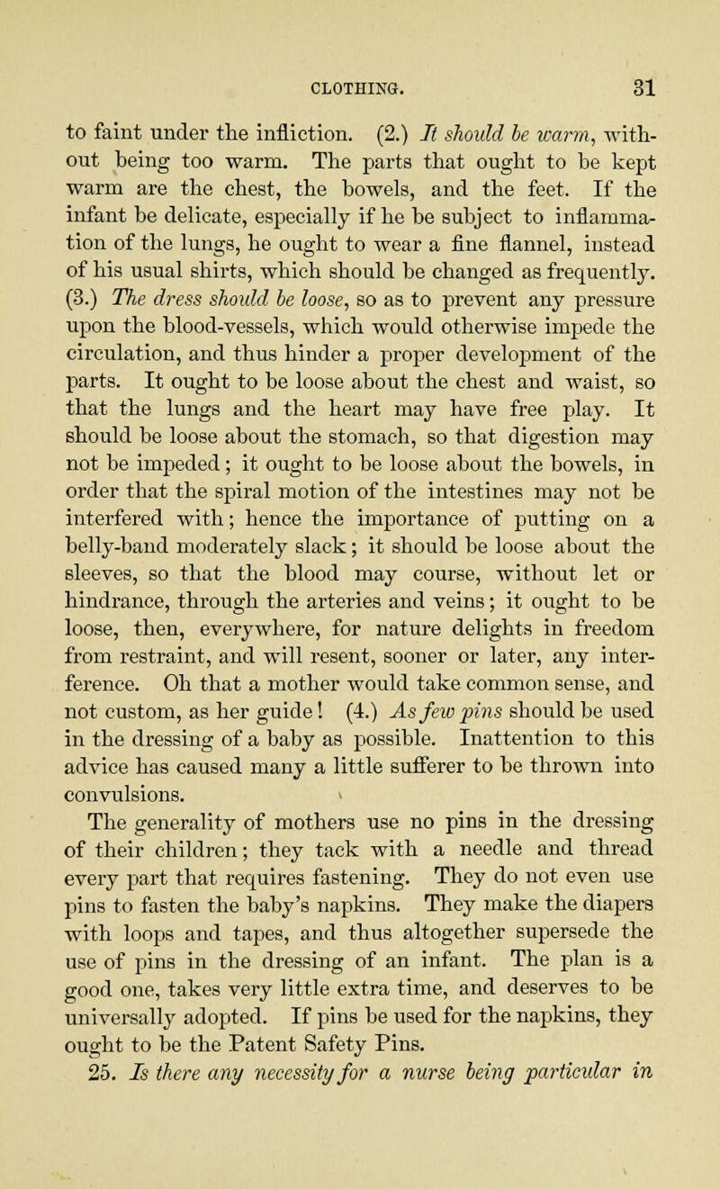 to faint under the infliction. (2.) It should be warm, with- out being too warm. The parts that ought to be kept warm are the chest, the bowels, and the feet. If the infant be delicate, especially if he be subject to inflamma- tion of the lungs, he ought to wear a fine flannel, instead of his usual shirts, which should be changed as frequently. (3.) The dress should be loose, so as to prevent any pressure upon the blood-vessels, which would otherwise impede the circulation, and thus hinder a proper development of the parts. It ought to be loose about the chest and waist, so that the lungs and the heart may have free play. It should be loose about the stomach, so that digestion may not be impeded; it ought to be loose about the bowels, in order that the spiral motion of the intestines may not be interfered with; hence the importance of putting on a belly-band moderately slack; it should be loose about the sleeves, so that the blood may course, without let or hindrance, through the arteries and veins; it ought to be loose, then, everywhere, for nature delights in freedom from restraint, and will resent, sooner or later, any inter- ference. Oh that a mother would take common sense, and not custom, as her guide! (4.) Asfeiopins should be used in the dressing of a baby as possible. Inattention to this advice has caused many a little sufferer to be thrown into convulsions. > The generality of mothers use no pins in the dressing of their children; they tack with a needle and thread every part that requires fastening. They do not even use pins to fasten the baby's napkins. They make the diapers with loops and tapes, and thus altogether supersede the use of pins in the dressing of an infant. The plan is a good one, takes very little extra time, and deserves to be universally adopted. If pins be used for the napkins, they ought to be the Patent Safety Pins. 25. Is there any necessity for a nurse being particular in