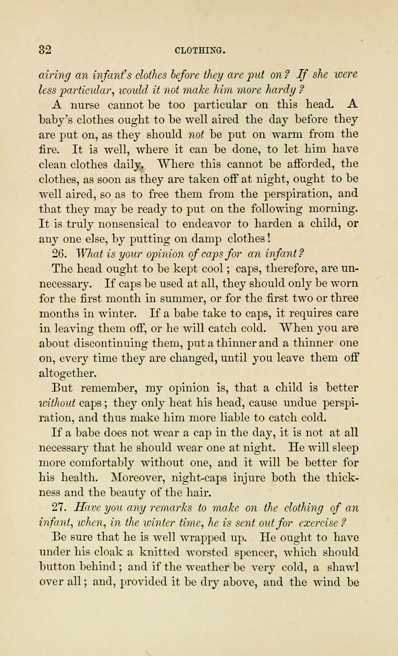 airing an infant's clothes before they are put on ? If she were less particular, would it not make him more hardy ? A nurse cannot be too particular on this head. A baby's clothes ought to be well aired the day before they are put on, as they should not be put on warm from the fire. It ia well, where it can be done, to let him have clean clothes daily. Where this cannot be afforded, the clothes, as soon as they are taken off at night, ought to be well aired, so as to free them from the perspiration, and that they may be ready to put on the following morning. It is truly nonsensical to endeavor to harden a child, or any one else, by putting on damp clothes! 26. What is your opinion of caps for an infant? The head ought to be kept cool; caps, therefore, are un- necessary. If caps be used at all, they should only be worn for the first month in summer, or for the first two or three months in winter. If a babe take to caps, it requires care in leaving them off, or he will catch cold. When you are about discontinuing them, put a thinner and a thinner one on, every time they are changed, until you leave them off altogether. But remember, my opinion is, that a child is better without caps; they only heat his head, cause undue perspi- ration, and thus make him more liable to catch cold. If a babe does not wear a cap in the day, it is not at all necessary that he should wear one at night. He will sleep more comfortably without one, and it will be better for his health. Moreover, night-caps injure both the thick- ness and the beauty of the hair. 27. Have you any remarks to make on the clothing of an infant, when, in the winter time, he is sent out for exercise ? Be sure that he is well wrapped up. He ought to have under his cloak a knitted worsted spencer, which should button behind; and if the weather be very cold, a shawl over all; and, provided it be dry above, and the wind be