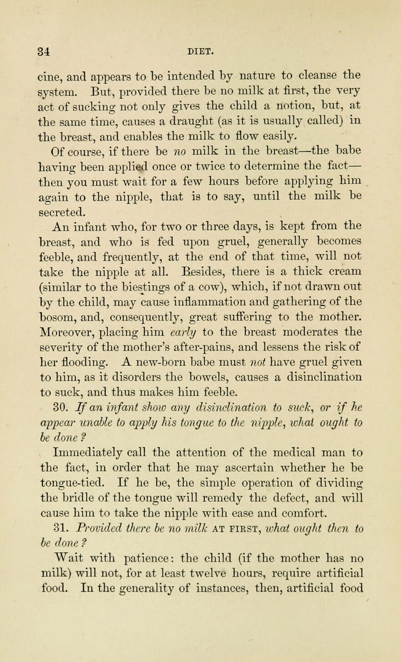 cine, and appears to be intended by nature to cleanse the system. But, provided there be no milk at first, the very act of sucking not only gives the child a notion, but, at the same time, causes a draught (as it is usually called) in the breast, and enables the milk to flow easily. Of course, if there be no milk in the breast—the babe having been applied once or twice to determine the fact— then you must wait for a few hours before applying him again to the nipple, that is to say, until the milk be secreted. An infant who, for two or three days, is kept from the breast, and who is fed upon gruel, generally becomes feeble, and frequently, at the end of that time, will not take the nipple at all. Besides, there is a thick cream (similar to the biestings of a cow), which, if not drawn out by the child, may cause inflammation and gathering of the bosom, and, consequently, great suffering to the mother. Moreover, placing him early to the breast moderates the severity of the mother's after-pains, and lessens the risk of her flooding. A new-born babe must not have gruel given to him, as it disorders the bowels, causes a disinclination to suck, and thus makes him feeble. 30. If an infant show any disinclination to suck, or if he appear unable to apply his tongue to the nipple, what ought to be done ? Immediately call the attention of the medical man to the fact, in order that he may ascertain whether he be tongue-tied. If he be, the simple operation of dividing the bridle of the tongue will remedy the defect, and will cause him to take the nipple with ease and comfort. 31. Provided there be no milk at first, what ought then to be done ? Wait with patience: the child (if the mother has no milk) will not, for at least twelve hours, require artificial food. In the generality of instances, then, artificial food