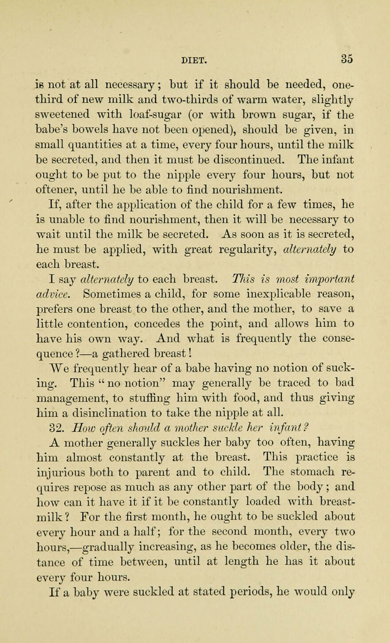 is not at all necessary; but if it should be needed, one- third of new milk and two-thirds of warm water, slightly sweetened with loaf-sugar (or with brown sugar, if the babe's bowels have not been opened), should be given, in small quantities at a time, every four hours, until the milk be secreted, and then it must be discontinued. The infant ought to be put to the nipple every four hours, but not oftener, until he be able to find nourishment. If, after the application of the child for a few times, he is unable to find nourishment, then it will be necessary to wait until the milk be secreted. As soon as it is secreted, he must be applied, with great regularity, alternately to each breast. I say alternately to each breast. This is most important advice. Sometimes a child, for some inexplicable reason, prefers one breast to the other, and the mother, to save a little contention, concedes the point, and allows him to have his own way. And what is frequently the conse- quence ?—a gathered breast! We frequently hear of a babe having no notion of suck- ing. This  no notion may generally be traced to bad management, to stuffing him with food, and thus giving him a disinclination to take the nipple at all. 32. How often should a mother suckle her infant ? A mother generally suckles her baby too often, having him almost constantly at the breast. This practice is injurious both to parent and to child. The stomach re- quires repose as much as any other part of the body; and how can it have it if it be constantly loaded with breast- milk ? For the first month, he ought to be suckled about every hour and a half; for the second month, every two hours,—gradually increasing, as he becomes older, the dis- tance of time between, until at length he has it about every four hours. If a baby were suckled at stated periods, he would only
