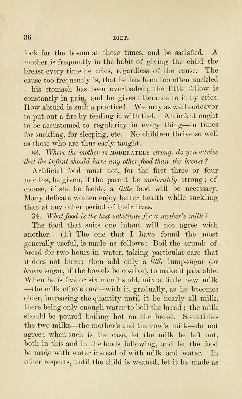 look for the bosom at those times, and be satisfied. A mother is frequently in the habit of giving the child the breast every time he cries, regardless of the cause. The cause too frequently is, that he has been too often suckled —his stomach has been overloaded; the little fellow is constantly in pain, and he gives utterance to it by cries. How absurd is such a practice! We may as well endeavor to put out a fire by feeding it with fuel. An infant ought to be accustomed to regularity in every thing—in times for suckling, for sleeping, etc. ISTo children thrive so well as those who are thus early taught. 33. Where the mother is moderately strong, do you advise that the infant should have any other food than the breast? Artificial food must not, for the first three or four months, be given, if the parent be moderately strong; of course, if she be feeble, a little food will be necessary. Many delicate women enjoy better health while suckling than at any other period of their lives. 34. What food is the best substitute for a mother's milk? The food that suits one infant will not agree with another. (1.) The one that I have found the most generally useful, is made as follows: Boil the crumb of bread for two hours in water, taking particular care that it does not burn; then add only a little lump-sugar (or brown sugar, if the bowels be costive), to make it palatable. When he is five or six months old, mix a little new milk —the milk of one cow—with it, gradually, as he becomes older, increasing the quantity until it be nearly all milk, there being only enough water to boil the bread ; the milk should be poured boiling hot on the bread. Sometimes the two milks—the mother's and the cow's milk—do not agree; when such is the case, let the milk be left out, both in this and in the foods following, and let the food be made with water instead of with milk and water. In other respects, until the child is weaned, let it be made as
