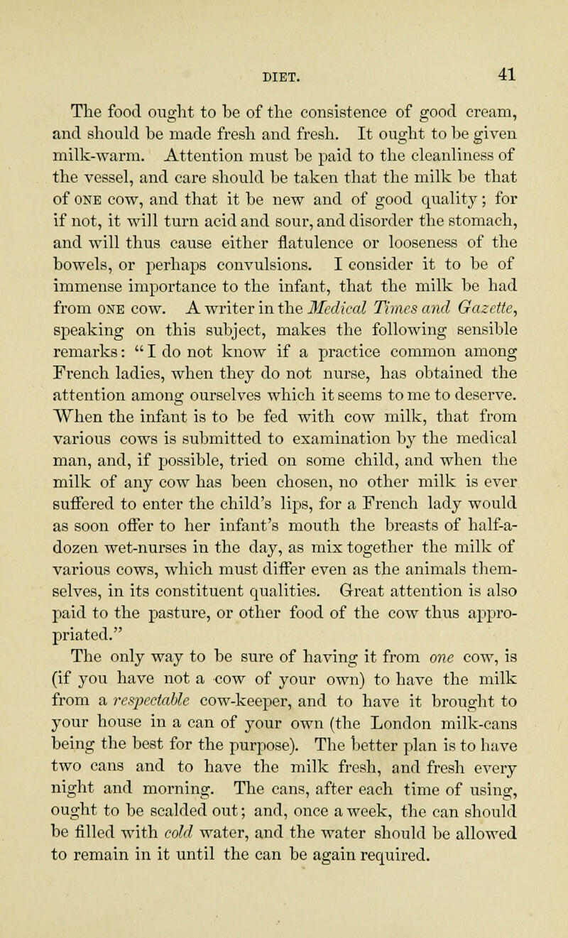 The food ought to be of the consistence of good cream, and should be made fresh and fresh. It ought to be given milk-warm. Attention must be paid to the cleanliness of the vessel, and care should be taken that the milk be that of one cow, and that it be new and of good quality; for if not, it will turn acid and sour, and disorder the stomach, and will thus cause either flatulence or looseness of the bowels, or perhaps convulsions. I consider it to be of immense importance to the infant, that the milk be had from one cow. A writer in the Medical Times and Gazette, speaking on this subject, makes the following sensible remarks:  I do not know if a practice common among French ladies, when they do not nurse, has obtained the attention among ourselves which it seems to me to deserve. When the infant is to be fed with cow milk, that from various cows is submitted to examination by the medical man, and, if possible, tried on some child, and when the milk of any cow has been chosen, no other milk is ever suffered to enter the child's lips, for a French lady would as soon offer to her infant's mouth the breasts of half-a- dozen wet-nurses in the day, as mix together the milk of various cows, which must differ even as the animals them- selves, in its constituent qualities. Great attention is also paid to the pasture, or other food of the cow thus appro- priated. The only way to be sure of having it from one cow, is (if you have not a cow of your own) to have the milk from a respectable cow-keeper, and to have it brought to your house in a can of your own (the London milk-cans being the best for the purpose). The better plan is to have two cans and to have the milk fresh, and fresh every night and morning. The cans, after each time of using, ought to be scalded out; and, once a week, the can should be filled with cold water, and the water should be allowed to remain in it until the can be again required.