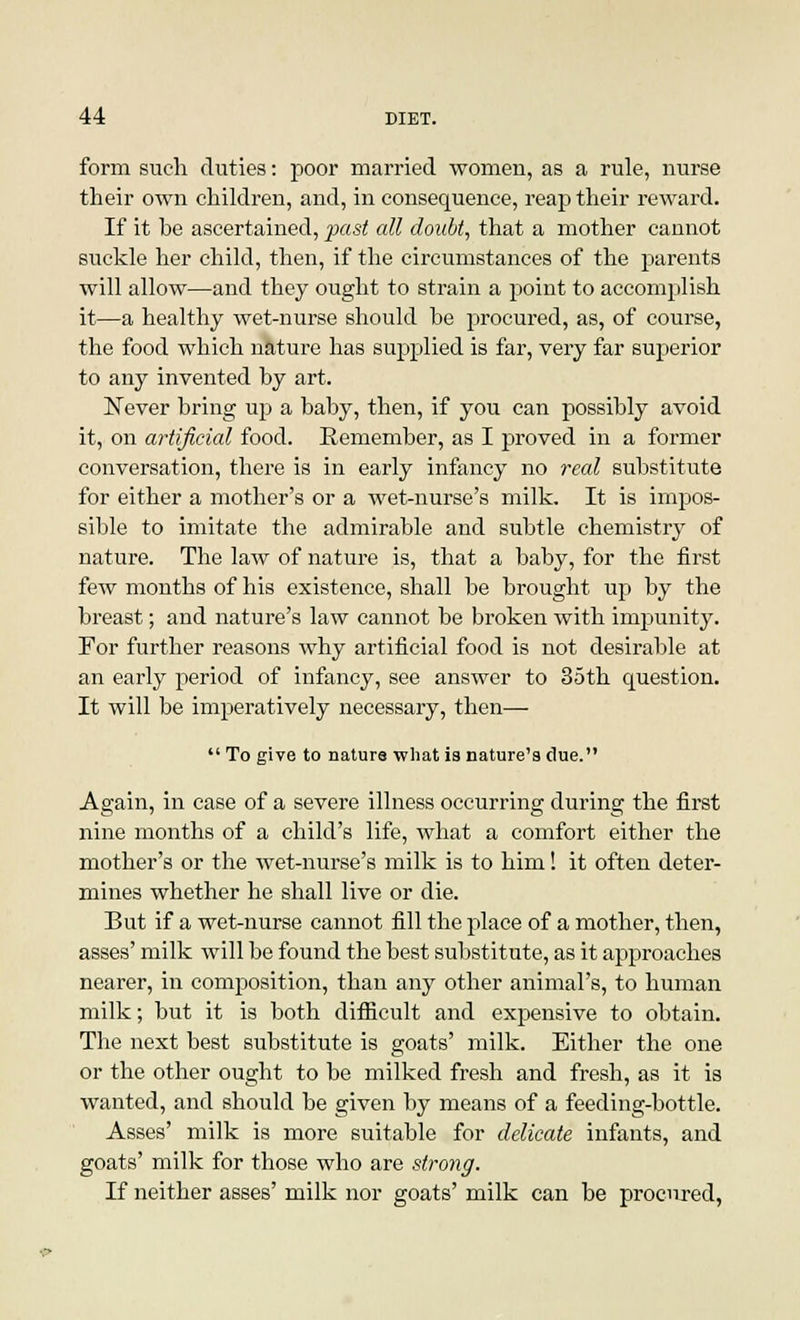 form such duties: poor married women, as a rule, nurse their own children, and, in consequence, reap their reward. If it be ascertained, past all doubt, that a mother cannot suckle her child, then, if the circumstances of the parents will allow—and they ought to strain a point to accomplish it—a healthy wet-nurse should be procured, as, of course, the food which nature has supplied is far, very far superior to any invented by art. Never bring up a baby, then, if you can possibly avoid it, on artificial food. Remember, as I proved in a former conversation, there is in early infancy no real substitute for either a mother's or a wet-nurse's milk. It is impos- sible to imitate the admirable and subtle chemistry of nature. The law of nature is, that a baby, for the first few months of his existence, shall be brought up by the breast; and nature's law cannot be broken with impunity. For further reasons why artificial food is not desirable at an early period of infancy, see answer to 35th question. It will be imperatively necessary, then—  To give to nature what is nature's due. Again, in case of a severe illness occurring during the first nine months of a child's life, what a comfort either the mother's or the wet-nurse's milk is to him! it often deter- mines whether he shall live or die. But if a wet-nurse cannot fill the place of a mother, then, asses' milk will be found the best substitute, as it approaches nearer, in composition, than any other animal's, to human milk; but it is both difficult and expensive to obtain. The next best substitute is goats' milk. Either the one or the other ought to be milked fresh and fresh, as it is wanted, and should be given by means of a feeding-bottle. Asses' milk is more suitable for delicate infants, and goats' milk for those who are strong. If neither asses' milk nor goats' milk can be procured,