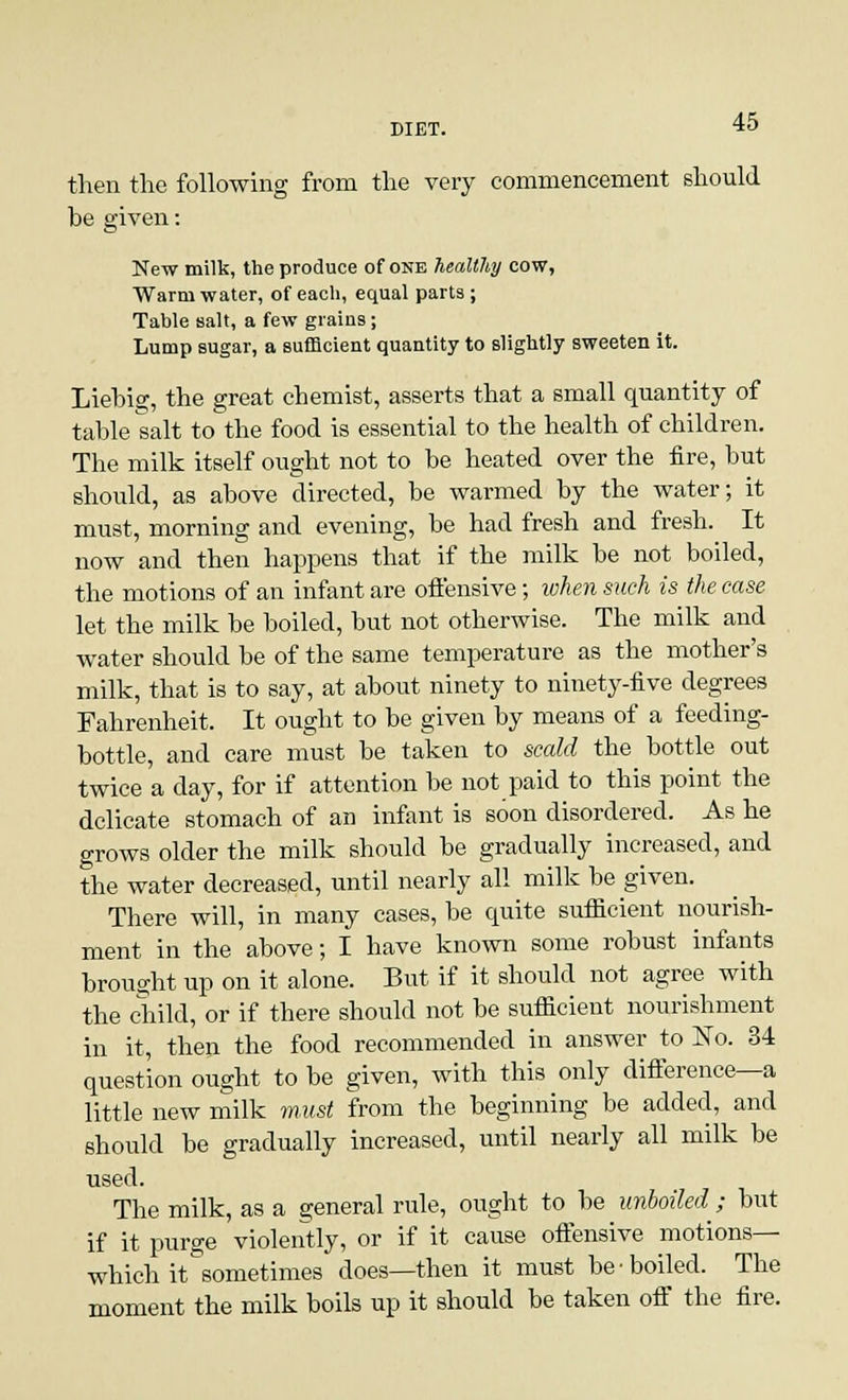 then the following from the very commencement should be given: New milk, the produce of one healthy cow, Warm water, of each, equal parts ; Table salt, a few grains; Lump sugar, a sufficient quantity to slightly sweeten it. Liebig, the great chemist, asserts that a small quantity of table salt to the food is essential to the health of children. The milk itself ought not to be heated over the fire, but should, as above directed, be warmed by the water; it must, morning and evening, be had fresh and fresh. It now and then happens that if the milk be not boiled, the motions of an infant are offensive; when such is the case let the milk be boiled, but not otherwise. The milk and water should be of the same temperature as the mother's milk, that is to say, at about ninety to ninety-five degrees Fahrenheit. It ought to be given by means of a feeding- bottle, and care must be taken to scald the bottle out twice a day, for if attention be not paid to this point the delicate stomach of an infant is soon disordered. As he grows older the milk should be gradually increased, and the water decreased, until nearly all milk be given. There will, in many cases, be quite sufficient nourish- ment in the above; I have known some robust infants brought up on it alone. But if it should not agree with the child, or if there should not be sufficient nourishment in it, then the food recommended in answer to ~So. 34 question ought to be given, with this only difference—a little new milk must from the beginning be added, and should be gradually increased, until nearly all milk be used. The milk, as a general rule, ought to be unboiled ; but if it purge violently, or if it cause offensive motions— which it sometimes does—then it must be boiled. The moment the milk boils up it should be taken off the fire.