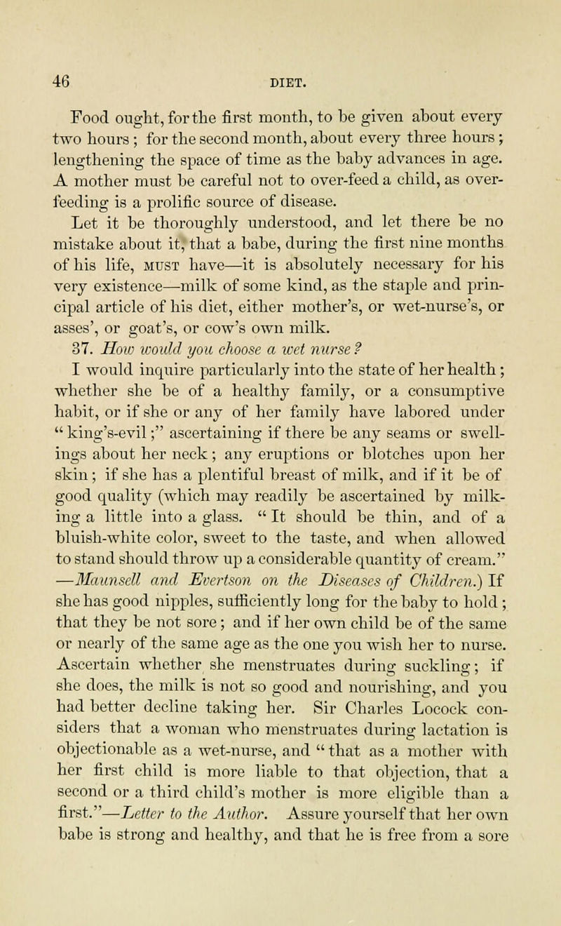 Food ought, for the first month, to he given ahout every two hours ; for the second month, about every three hours; lengthening the space of time as the baby advances in age. A mother must be careful not to over-feed a child, as over- feeding is a prolific source of disease. Let it be thoroughly understood, and let there be no mistake about it*that a babe, during the first nine months of his life, must have—it is absolutely necessary for his very existence—milk of some kind, as the staple and prin- cipal article of his diet, either mother's, or wet-nurse's, or asses', or goat's, or cow's own milk. 37. How would you choose a wet nurse ? I would inquire particularly into the state of her health; whether she be of a healthy family, or a consumptive habit, or if she or any of her family have labored under  king's-evil; ascertaining if there be any seams or swell- ings about her neck; any eruptions or blotches upon her skin; if she has a plentiful breast of milk, and if it be of good quality (which may readily be ascertained by milk- ing a little into a glass.  It should be thin, and of a bluish-white color, sweet to the taste, and when allowed to stand should throw up a considerable quantity of cream. —Maunsell and Evertson on the Diseases of Children.) If she has good nipples, sufficiently long for the baby to hold; that they be not sore; and if her own child be of the same or nearly of the same age as the one you wish her to nurse. Ascertain whether she menstruates during suckling; if she does, the milk is not so good and nourishing, and you had better decline taking her. Sir Charles Locock con- siders that a woman who menstruates during lactation is objectionable as a wet-nurse, and  that as a mother with her first child is more liable to that objection, that a second or a third child's mother is more eligible than a first.—Letter to the Author. Assure yourself that her own babe is strong and healthy, and that he is free from a sore