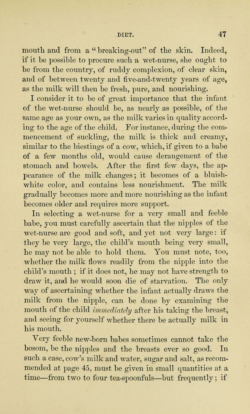 mouth and from a  breaking-out of the skin. Indeed, if it be possible to procure such a wet-nurse, she ought to be from the country, of ruddy complexion, of clear skin, and of between twenty and five-and-twenty years of age, as the milk will then be fresh, pure, and nourishing. I consider it to be of great importance that the infant of the wet-nurse should be, as nearly as possible, of the same age as your own, as the milk varies in quality accord- ing to the age of the child. For instance, during the com- mencement of suckling, the milk is thick and creamy, similar to the biestings of a cow, which, if given to a babe of a few months old, would cause derangement of the stomach and bowels. After the first few days, the ap- pearance of the milk changes; it becomes of a bluish- white color, and contains less nourishment. The milk gradually becomes more and more nourishing as the infant becomes older and requires more support. In selecting a wet-nurse for a very small and feeble babe, you must carefully ascertain that the nipples of the wet-nurse are good and soft, and yet not very large: if they be very large, the child's mouth being very small, he may not be able to hold them. You must note, too, whether the milk flows readily from the nipple into the child's mouth ; if it does not, he may not have strength to draw it, and he would soon die of starvation. The only way of ascertaining whether the infant actually draws the milk from the nipple, can be done by examining the mouth of the child immediately after his taking the breast, and seeing for yourself whether there be actually milk in his mouth. Very feeble new-born babes sometimes cannot take the bosom, be the nipples and the breasts ever so good. In such a case, cow's milk and water, sugar and salt, as recom- mended at page 45. must be given in small cpiantities at a time—from two to four tea-spoonfuls—but frequently; if