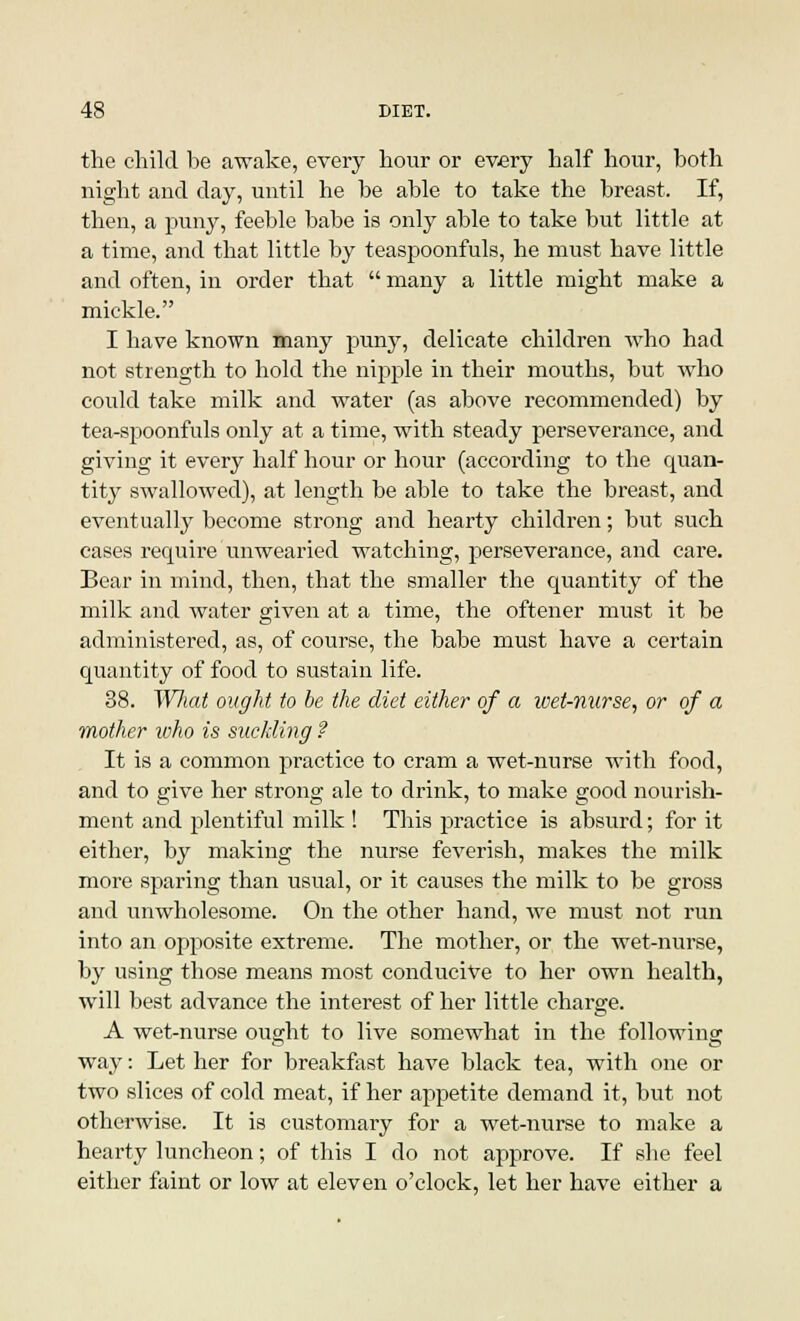 the child he awake, every hour or every half hour, both night and day, until he be able to take the breast. If, then, a puny, feeble babe is only able to take but little at a time, and that little by teaspoonfuls, he must have little and often, in order that  many a little might make a mickle. I have known many puny, delicate children who had not strength to hold the nipple in their mouths, but who could take milk and water (as above recommended) by tea-spoonfuls only at a time, with steady perseverance, and giving it every half hour or hour (according to the quan- tity swallowed), at length be able to take the breast, and eventually become strong and hearty children; but such cases require unwearied watching, perseverance, and care. Bear in mind, then, that the smaller the quantity of the milk and water given at a time, the oftener must it he administered, as, of course, the babe must have a certain quantity of food to sustain life. 38. Wliat ought to he the diet either of a wet-nurse, or of a mother who is suckling ? It is a common practice to cram a wet-nurse with food, and to give her strong ale to drink, to make good nourish- ment and plentiful milk ! This practice is absurd; for it either, by making the nurse feverish, makes the milk more sparing than usual, or it causes the milk to be gross and unwholesome. On the other hand, we must not run into an opposite extreme. The mother, or the wet-nurse, by using those means most conducive to her own health, will best advance the interest of her little charge. A wet-nurse ought to live somewhat in the following way: Let her for breakfast have black tea, with one or two slices of cold meat, if her appetite demand it, but not otherwise. It is customary for a wet-nurse to make a hearty luncheon; of this I do not approve. If she feel either faint or low at eleven o'clock, let her have either a