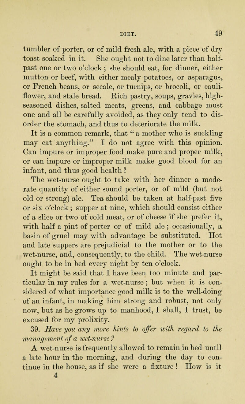 tumbler of porter, or of mild fresh ale, with a piece of dry- toast soaked in it. She ought not to dine later than half- past one or two o'clock; she should eat, for dinner, either mutton or beef, with either mealy potatoes, or asparagus, or French beans, or secale, or turnips, or brocoli, or cauli- flower, and stale bread. Rich pastry, soups, gravies, high- seasoned dishes, salted meats, greens, and cabbage must one and all be carefully avoided, as they only tend to dis- order the stomach, and thus to deteriorate the milk. It is a common remark, that  a mother who is suckling may eat anything. I do not agree with this opinion. Can impure or improper food make pure and proper milk, or can impure or improper milk make good blood for an infant, and thus good health ? The wet-nurse ought to take with her dinner a mode- rate quantity of either sound porter, or of mild (but not old or strong) ale. Tea should be taken at half-past five or six o'clock; supper at nine, which should consist either of a slice or two of cold meat, or of cheese if she prefer it, with half a pint of porter or of mild ale ; occasionally, a basin of gruel may with advantage be substituted. Hot and late suppers are prejudicial to the mother or to the wet-nurse, and, consequently, to the child. The wet-nurse ought to be in bed every night by ten o'clock. It might be said that I have been too minute and par- ticular in my rules for a wet-nurse; but when it is con- sidered of what importance good milk is to the well-doing of an infant, in making him strong and robust, not only now, but as he grows up to manhood, I shall, I trust, be excused for my prolixity. 39. Have you any more hints to offer with regard to the management of a wet-nurse ? A wet-nurse is frequently allowed to remain in bed until a late hour in the morning, and during the day to con- tinue in the house, as if she were a fixture ! How is it 4