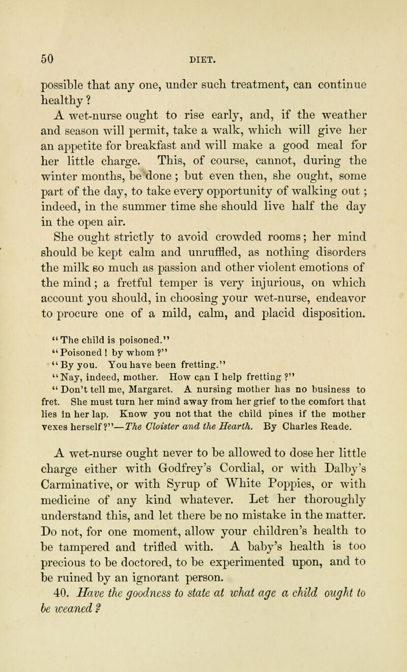 possible that any one, under such treatment, can continue healthy ? A wet-nurse ought to rise early, and, if the weather and season will permit, take a walk, which will give her an appetite for breakfast and will make a good meal for her little charge. This, of course, cannot, during the winter months, be done ; but even then, she ought, some part of the day, to take every opportunity of walking out; indeed, in the summer time she should live half the day in the open air. She ought strictly to avoid crowded rooms; her mind should be kept calm and unruffled, as nothing disorders the milk bo much as passion and other violent emotions of the mind; a fretful temper is very injurious, on which account you should, in choosing your wet-nurse, endeavor to procure one of a mild, calm, and placid disposition. The child is poisoned. Poisoned ! by whom ? By you. You have been fretting. Nay, indeed, mother. How can I help fretting ?  Don't tell me, Margaret. A nursing mother has no business to fret. She must turn her mind away from her grief to the comfort that lies in her lap. Know you not that the child pines if the mother vexes herself?—The Cloister and the Hearth. By Charles Reade. A wet-nurse ought never to be allowed to dose her little charge either with Godfrey's Cordial, or with Dalby's Carminative, or with Syrup of White Poppies, or with medicine of any kind whatever. Let her thoroughly understand this, and let there be no mistake in the matter. Do not, for one moment, allow your children's health to be tampered and trifled with. A baby's health is too precious to be doctored, to be experimented upon, and to be ruined by an ignorant person. 40. Have the goodness to state at what age a child ought to be iveaned ?