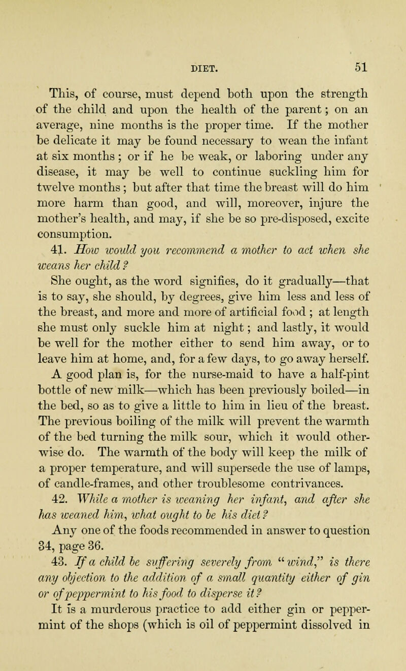This, of course, must depend both upon the strength of the child and upon the health of the parent; on an average, nine months is the proper time. If the mother be delicate it may be found necessary to wean the infant at six months ; or if he be weak, or laboring under any disease, it may be well to continue suckling him for twelve months; but after that time the breast will do him more harm than good, and will, moreover, injure the mother's health, and may, if she be so pre-disposed, excite consumption. 41. How would you recommend a mother to act when she weans her child ? She ought, as the word signifies, do it gradually—that is to say, she should, by degrees, give him less and less of the breast, and more and more of artificial food ; at length she must only suckle him at night; and lastly, it would be well for the mother either to send him away, or to leave him at home, and, for a few days, to go away herself. A good plan is, for the nurse-maid to have a half-pint bottle of new milk—which has been previously boiled—in the bed, so as to give a little to him in lieu of the breast. The previous boiling of the milk will prevent the warmth of the bed turning the milk sour, which it would other- wise do. The warmth of the body will keep the milk of a proper temperature, and will supersede the use of lamps, of candle-frames, and other troublesome contrivances. 42. While a mother is weaning her infant, and after she has weaned him, what ought to be his diet ? Any one of the foods recommended in answer to question 34, page 36. 43. If a child be suffering severely from  wind is there any objection to the addition of a small quantity either of gin or of peppermint to his food to disperse it? It is a murderous practice to add either gin or pepper- mint of the shops (which is oil of peppermint dissolved in