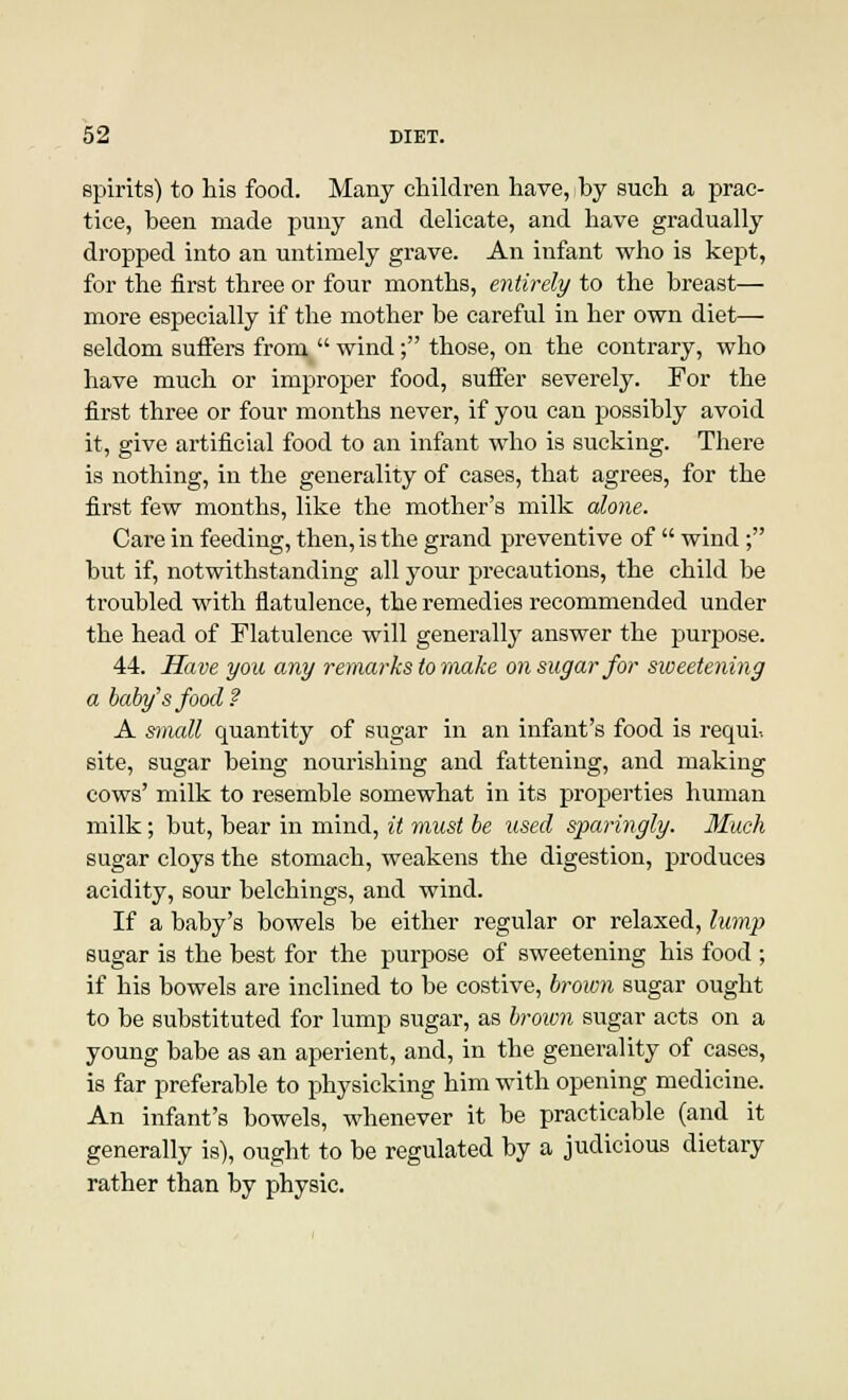 spirits) to his food. Many children have, hy such a prac- tice, been made puny and delicate, and have gradually dropped into an untimely grave. An infant who is kept, for the first three or four months, entirely to the breast— more especially if the mother be careful in her own diet— seldom suffers from  wind; those, on the contrary, who have much or improper food, suffer severely. For the first three or four months never, if you can possibly avoid it, give artificial food to an infant who is sucking. There is nothing, in the generality of cases, that agrees, for the first few months, like the mother's milk alone. Care in feeding, then, is the grand preventive of  wind; but if, notwithstanding all your precautions, the child be troubled with flatulence, the remedies recommended under the head of Flatulence will generally answer the purpose. 44. Have you any remarks to make on sugar for sweetening a baby'sfood? A small quantity of sugar in an infant's food is requi-. site, sugar being nourishing and fattening, and making cows' milk to resemble somewhat in its properties human milk; but, bear in mind, it must be used sparingly. Much sugar cloys the stomach, weakens the digestion, produces acidity, sour belchings, and wind. If a baby's bowels be either regular or relaxed, lump sugar is the best for the purpose of sweetening his food ; if his bowels are inclined to be costive, brown sugar ought to be substituted for lump sugar, as brown sugar acts on a young babe as an aperient, and, in the generality of cases, is far preferable to physicking him with opening medicine. An infant's bowels, whenever it be practicable (and it generally is), ought to be regulated by a judicious dietary rather than by physic.