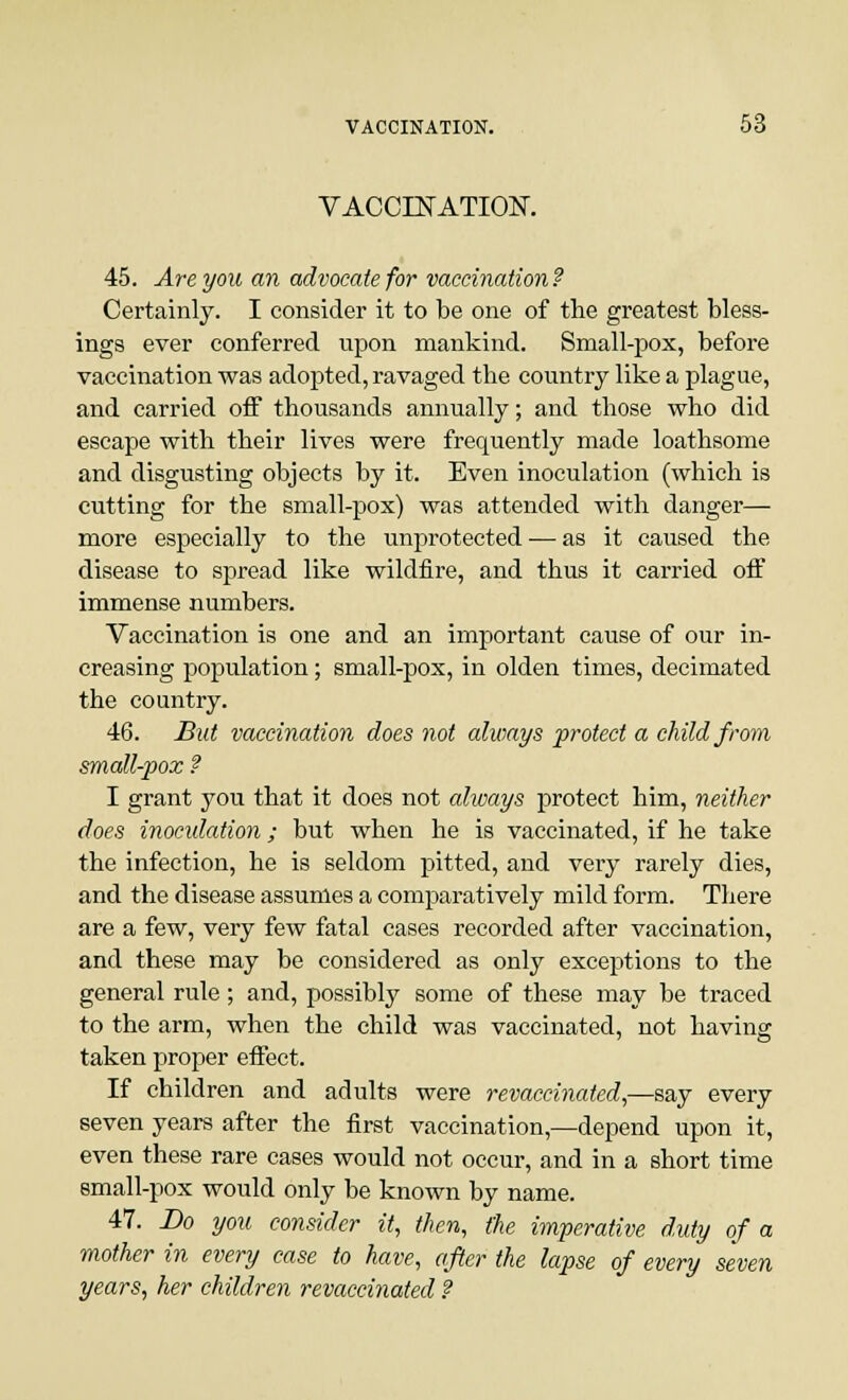 VACCINATION. 45. Are you an advocate for vaccination ? Certainly. I consider it to be one of the greatest bless- ings ever conferred upon mankind. Small-pox, before vaccination was adopted, ravaged the country like a plague, and carried off thousands annually; and those who did escape with their lives were frequently made loathsome and disgusting objects by it. Even inoculation (which is cutting for the small-pox) was attended with danger— more especially to the unprotected — as it caused the disease to spread like wildfire, and thus it carried off immense numbers. Vaccination is one and an important cause of our in- creasing population; small-pox, in olden times, decimated the country. 46. But vaccination does not always protect a child from small-pox ? I grant you that it does not always protect him, neither does inoculation; but when he is vaccinated, if he take the infection, he is seldom pitted, and very rarely dies, and the disease assumes a comparatively mild form. There are a few, very few fatal cases recorded after vaccination, and these may be considered as only exceptions to the general rule; and, possibly some of these may be traced to the arm, when the child was vaccinated, not having taken proper effect. If children and adults were revaccinated,—say every seven years after the first vaccination,—depend upon it, even these rare cases would not occur, and in a short time small-pox would only be known by name. 47. Bo you consider it, then, the imperative duty of a mother in every case to have, after the lapse of every seven years, her children revaccinated ?