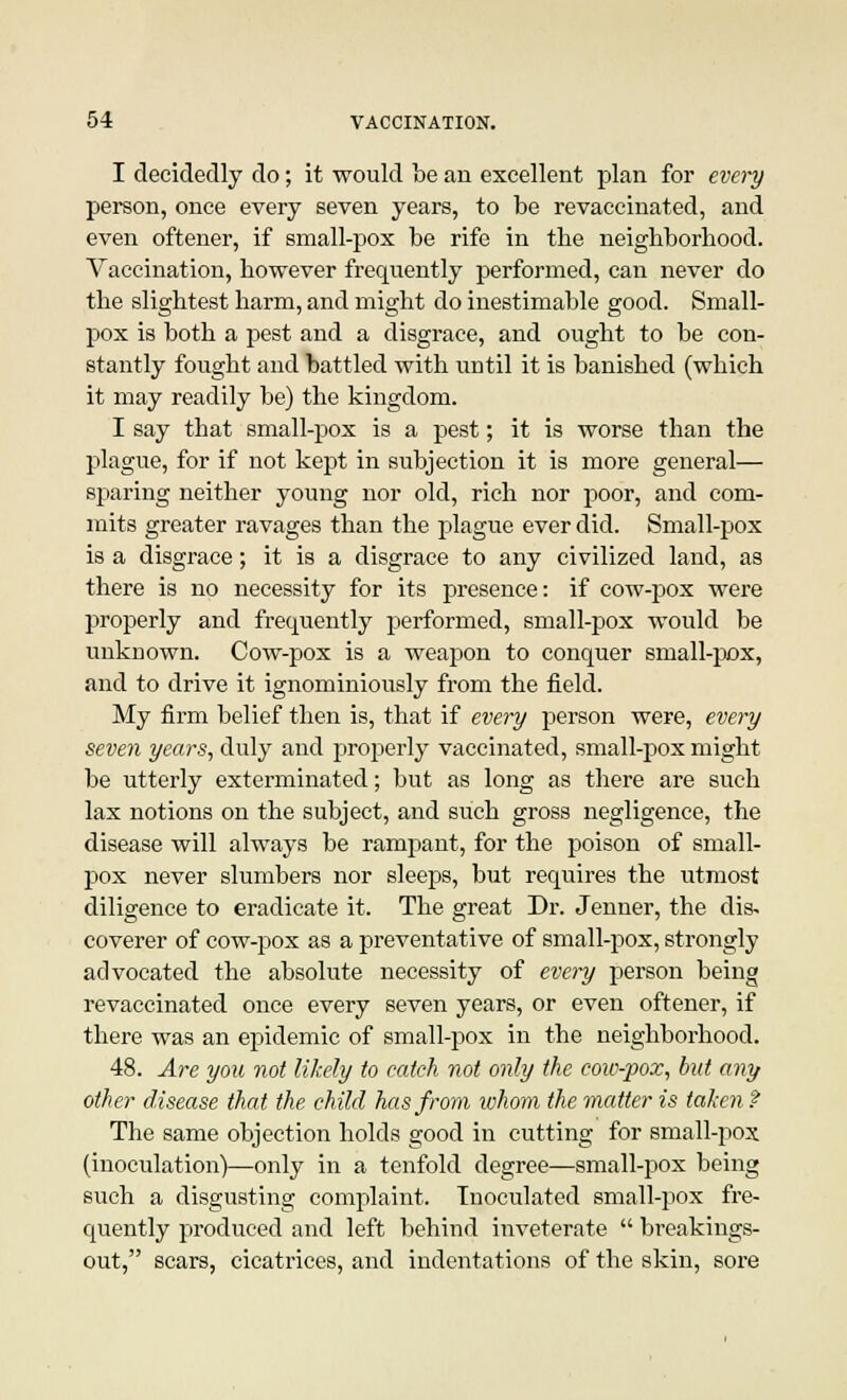 I decidedly do; it would be an excellent plan for every person, once every seven years, to be revaccinated, and even oftener, if small-pox be rife in the neighborhood. Vaccination, however frequently performed, can never do the slightest harm, and might do inestimable good. Small- pox is both a pest and a disgrace, and ought to be con- stantly fought and battled with until it is banished (which it may readily be) the kingdom. I say that small-pox is a pest; it is worse than the plague, for if not kept in subjection it is more general— sparing neither young nor old, rich nor poor, and com- mits greater ravages than the plague ever did. Small-pox is a disgrace; it is a disgrace to any civilized land, as there is no necessity for its presence: if cow-pox were properly and frequently performed, small-pox would be unknown. Cow-pox is a weapon to conquer small-pox, and to drive it ignominiously from the field. My firm belief then is, that if every person were, every seven years, duly and properly vaccinated, small-pox might be utterly exterminated; but as long as there are such lax notions on the subject, and such gross negligence, the disease will always be rampant, for the poison of small- pox never slumbers nor sleeps, but requires the utmost diligence to eradicate it. The great Dr. Jenner, the dis- coverer of cow-pox as a preventative of small-pox, strongly advocated the absolute necessity of every person being revaccinated once every seven years, or even oftener, if there was an epidemic of small-pox in the neighborhood. 48. Are you not likely to catch not only the cow-pox, hut any other disease that the child has from whom the matter is taken f The same objection holds good in cutting for small-pox (inoculation)—only in a tenfold degree—small-pox being such a disgusting complaint. Inoculated small-pox fre- quently produced and left behind inveterate  breakings- out, scars, cicatrices, and indentations of the skin, sore