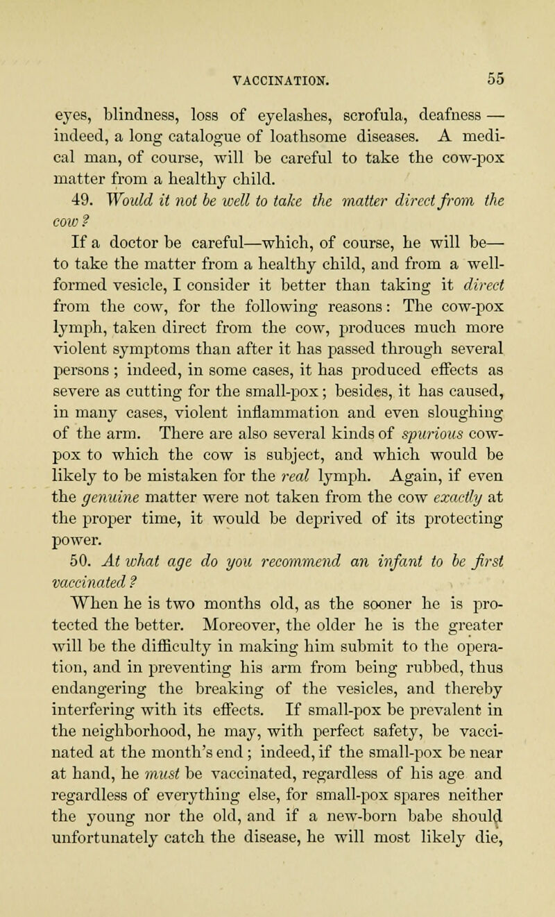 eyes, blindness, loss of eyelashes, scrofula, deafness — indeed, a long catalogue of loathsome diseases. A medi- cal man, of course, will be careful to take the cow-pox matter from a healthy child. 49. Would it not be well to take the matter direct from the cow ? If a doctor be careful—which, of course, he will be— to take the matter from a healthy child, and from a well- formed vesicle, I consider it better than taking it direct from the cow, for the following reasons: The cow-pox lymph, taken direct from the cow, produces much more violent symptoms than after it has passed through several persons ; indeed, in some cases, it has produced effects as severe as cutting for the small-pox; besides, it has caused, in many cases, violent inflammation and even sloughing of the arm. There are also several kinds of spurious cow- pox to which the cow is subject, and which would be likely to be mistaken for the real lymph. Again, if even the genuine matter were not taken from the cow exactly at the proper time, it would be deprived of its protecting power. 50. At what age do you recommend an infant to be first vaccinated ? When he is two months old, as the sooner he is pro- tected the better. Moreover, the older he is the greater will be the difficulty in making him submit to the opera- tion, and in preventing his arm from being rubbed, thus endangering the breaking of the vesicles, and thereby interfering with its effects. If small-pox be prevalent in the neighborhood, he may, with perfect safety, be vacci- nated at the month's end; indeed, if the small-pox be near at hand, he must be vaccinated, regardless of his age and regardless of everything else, for small-pox spares neither the young nor the old, and if a new-born babe should unfortunately catch the disease, he will most likely die,