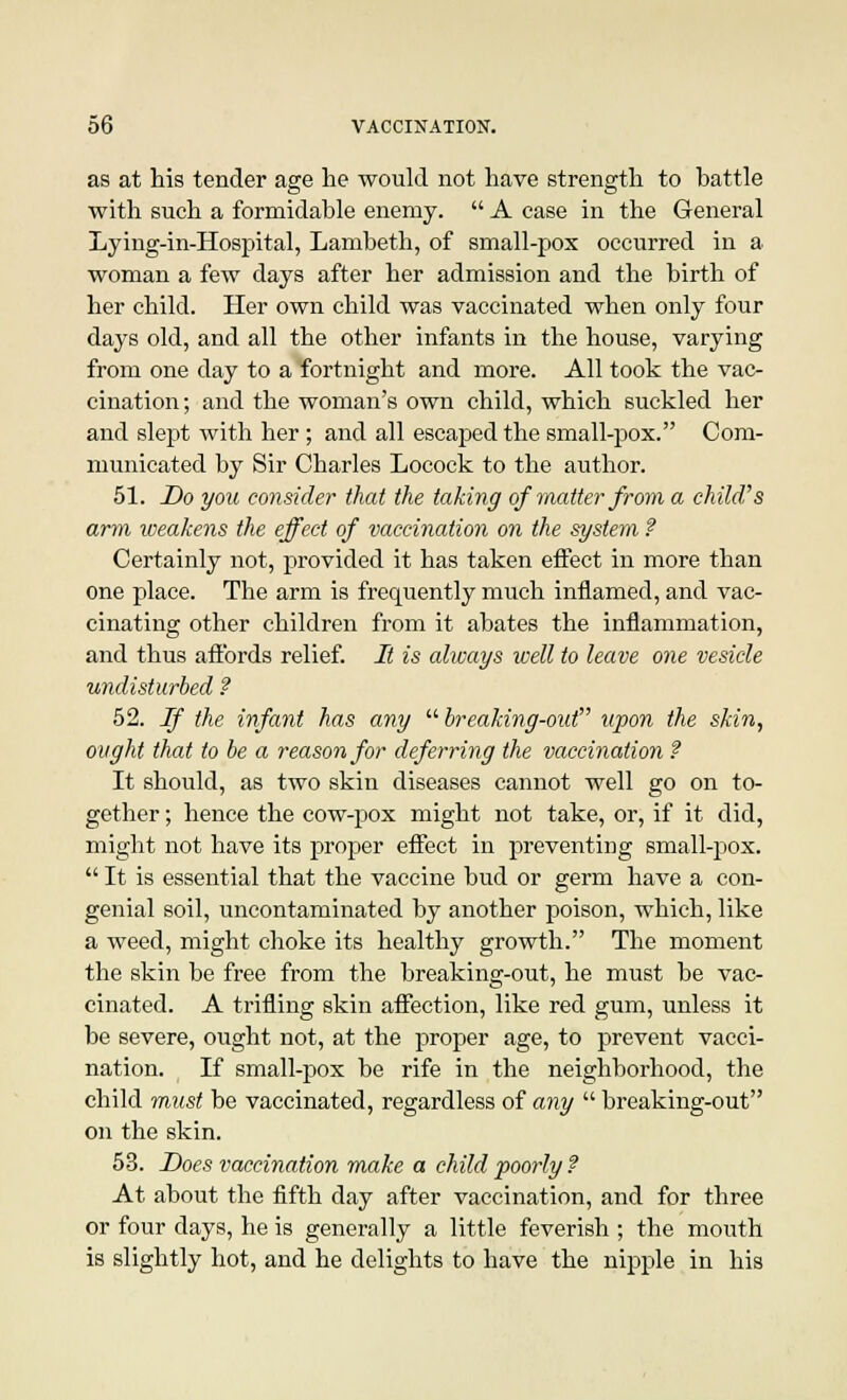 as at his tender age he would not have strength to battle with such a formidable enemy.  A case in the General Lying-in-Hospital, Lambeth, of small-pox occurred in a woman a few days after her admission and the birth of her child. Her own child was vaccinated when only four days old, and all the other infants in the house, varying from one day to a fortnight and more. All took the vac- cination ; and the woman's own child, which suckled her and slept with her; and all escaped the small-pox. Com- municated by Sir Charles Locock to the author. 51. Do you consider that the taking of matter from a child's arm weakens the effect of vaccination on the system ? Certainly not, provided it has taken effect in more than one place. The arm is frequently much inflamed, and vac- cinating other children from it abates the inflammation, and thus affords relief. It is always well to leave one vesicle undisturbed ? 52. If the infant has any  breaking-out upon the skin, ought that to be a reason for deferring the vaccination ? It should, as two skin diseases cannot well go on to- gether ; hence the cow-pox might not take, or, if it did, might not have its proper effect in preventing small-pox.  It is essential that the vaccine bud or germ have a con- genial soil, uncontaminated by another poison, which, like a weed, might choke its healthy growth. The moment the skin be free from the breaking-out, he must be vac- cinated. A trifling skin affection, like red gum, unless it be severe, ought not, at the proper age, to prevent vacci- nation. If small-pox be rife in the neighborhood, the child must be vaccinated, regardless of any  breaking-out on the skin. 53. Does vaccination make a child poorly ? At about the fifth day after vaccination, and for three or four days, he is generally a little feverish ; the mouth is slightly hot, and he delights to have the nipple in his