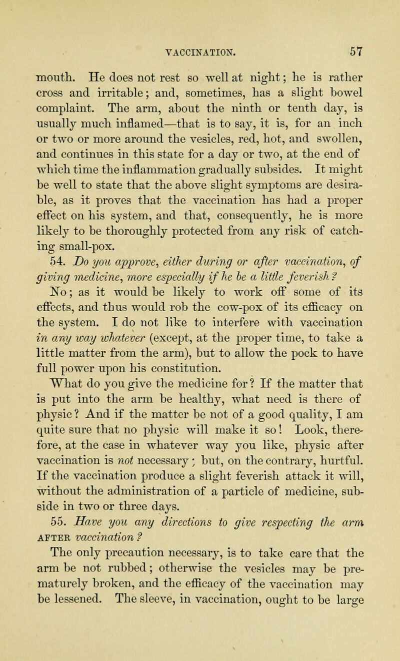 mouth. He does not rest so well at night; he is rather cross and irritable; and, sometimes, has a slight bowel complaint. The arm, about the ninth or tenth day, is usually much inflamed—that is to say, it is, for an inch or two or more around the vesicles, red, hot, and swollen, and continues in this state for a day or two, at the end of which time the inflammation gradually subsides. It might be well to state that the above slight symptoms are desira- ble, as it proves that the vaccination has had a proper effect on his system, and that, consequently, he is more likely to be thoroughly protected from any risk of catch- ing small-pox. 54. Do you approve, either during or after vaccination, of giving medicine, more especially if he be a little feverish ? No; as it would be likely to work off some of its effects, and thus would rob the cow-pox of its efficacy on the system. I do not like to interfere with vaccination in any way whatever (except, at the proper time, to take a little matter from the arm), but to allow the pock to have full power upon his constitution. What do you give the medicine for ? If the matter that is put into the arm be healthy, what need is there of physic ? And if the matter be not of a good quality, I am quite sure that no physic will make it so! Look, there- fore, at the case in whatever way you like, physic after vaccination is not necessary; but, on the contrary, hurtful. If the vaccination produce a slight feverish attack it will, without the administration of a particle of medicine, sub- side in two or three days. 55. Have you any directions to give respecting the arm after vaccination ? The only precaution necessary, is to take care that the arm be not rubbed; otherwise the vesicles may be pre- maturely broken, and the efficacy of the vaccination may be lessened. The sleeve, in vaccination, ought to be large