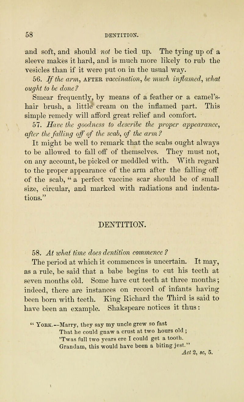 and soft, and should not be tied up. The tying up of a sleeve makes it hard, and is much more likely to rub the vesicles than if it were put on in the usual way. 56. If the arm, after vaccination, be much inflamed, what ought to be done? Smear frequently, by means of a feather or a camel's- hair brush, a little cream on the inflamed part. This simple remedy will afford great relief and comfort. 57. Have the goodness to describe the proper appearance, after the falling off of the scab, of the arm? It might be well to remark that the scabs ought always to be allowed to fall off of themselves. They must not, on any account, be picked or meddled with. With regard to the proper appearance of the arm after the falling off of the scab,  a perfect vaccine scar should be of small size, circular, and marked with radiations and indenta- tions. DENTITION. 58. At what time does dentition commence ? The period at which it commences is uncertain. It may, as a rule, be said that a babe begins to cut his teeth at seven months old. Some have cut teeth at three months; indeed, there are instances on record of infants having been born with teeth. King Richard the Third is said to have been an example. Shakspeare notices it thus:  York.—Marry, they say my uncle grew so fast That he could gnaw a crust at two hours old ; 'Twas full two years ere I could get a tooth. Grandaui, this would haye been a biting jest. Act 2, sc, 5.