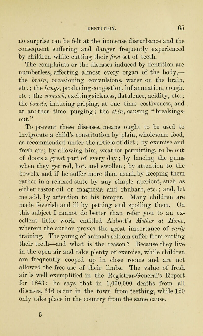 no surprise can be felt at the immense disturbance and the consequent suffering and danger frequently experienced by children while cutting their first set of teeth. The complaints or the diseases induced by dentition are numberless, affecting almost every organ of the body,— the brain, occasioning convulsions, water on the brain, etc.; the lungs, producing congestion, inflammation, cough, etc ; the stomach, exciting sickness, flatulence, acidity, etc.; the bowels, inducing griping, at one time costiveness, and at another time purging; the skin, causing breakings- out. To prevent these diseases, means ought to be used to invigorate a child's constitution by plain, wholesome food, as recommended under the article of diet; by exercise and fresh air; by allowing him, weather permitting, to be out of doors a great part of every day; by lancing the gums when they get red, hot, and swollen; by attention to the bowels, and if he suffer more than usual, by keeping them rather in a relaxed state by any simple aperient, such as either castor oil or magnesia and rhubarb, etc.; and, let me add, by attention to his temper. Many children are made feverish and ill by petting and spoiling them. On this subject I cannot do better than refer you to an ex- cellent little work entitled Abbott's Mother at Home, wherein the author proves the great importance of early training. The young of animals seldom suffer from cutting their teeth—and what is the reason ? Because they live in the open air and take plenty of exercise, while children are frequently cooped up in close rooms and are not allowed the free use of their limbs. The value of fresh air is well exemplified in the Registrar-General's Report for 1843: he says that in 1,000,000 deaths from all diseases, 616 occur in the town from teething, while 120 only take place in the country from the same cause.