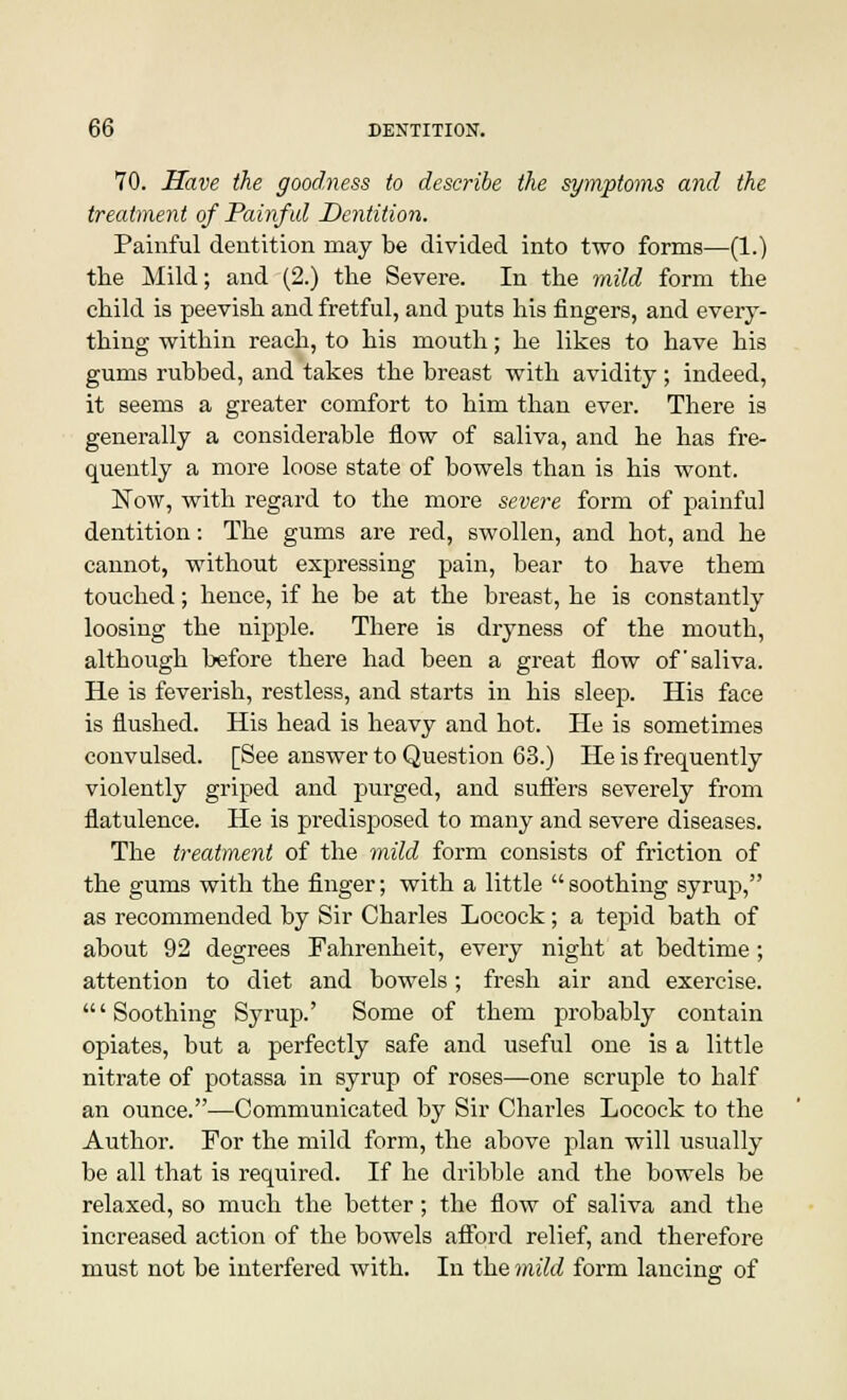 70. Have the goodness to describe the symptoms and the treatment of Painful Dentition. Painful dentition may be divided into two forms—(1.) the Mild; and (2.) the Severe. In the mild form the child is peevish and fretful, and puts his fingers, and every- thing within reach, to his mouth; he likes to have his gums rubbed, and takes the breast with avidity ; indeed, it seems a greater comfort to him than ever. There is generally a considerable flow of saliva, and he has fre- quently a more loose state of bowels than is his wont. Now, with regard to the more severe form of painful dentition: The gums are red, swollen, and hot, and he cannot, without expressing pain, bear to have them touched; hence, if he be at the breast, he is constantly loosing the nipple. There is dryness of the mouth, although before there had been a great flow of'saliva. He is feverish, restless, and starts in his sleep. His face is flushed. His head is heavy and hot. He is sometimes convulsed. [See answer to Question 63.) He is frequently violently griped and purged, and suffers severely from flatulence. He is predisposed to many and severe diseases. The treatment of the mild form consists of friction of the gums with the finger; with a little  soothing syrup, as recommended by Sir Charles Locock; a tepid bath of about 92 degrees Fahrenheit, every night at bedtime; attention to diet and bowels ; fresh air and exercise. 'Soothing Syrup.' Some of them probably contain opiates, but a perfectly safe and useful one is a little nitrate of potassa in syrup of roses—one scruple to half an ounce.—Communicated by Sir Charles Locock to the Author. For the mild form, the above plan will usually be all that is required. If he dribble and the bowels be relaxed, so much the better; the flow of saliva and the increased action of the bowels afford relief, and therefore must not be interfered with. In the mild form lancing of
