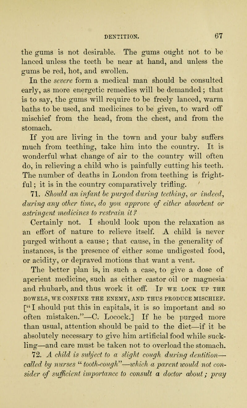 the gums is not desirable. The gums ought not to be lanced unless the teeth be near at hand, and unless the gums be red, hot, and swollen. In the severe form a medical man should be consulted early, as more energetic remedies will be demanded; that is to say, the gums will require to be freely lanced, warm baths to be used, and medicines to be given, to ward off mischief from the head, from the chest, and from the stomach. If you are living in the town and your baby suffers much from teething, take him into the country. It is wonderful what change of air to the country will often do, in relieving a child who is painfully cutting his teeth. The number of deaths in London from teething is fright- ful ; it is in the country comparatively trifling. ' 71. Should an infant be purged during teething, or indeed, during any other time, do you approve of either absorbent or astringent medicines to restrain it ? Certainly not. I should look upon the relaxation as an effort of nature to relieve itself. A child is never purged without a cause; that cause, in the generality of instances, is the presence of either some undigested food, or acidity, or depraved motions that want a vent. The better plan is, in such a case, to give a dose of aperient medicine, such as either castor oil or magnesia and rhubarb, and thus work it off. If we lock up the BOWELS, WE CONFINE THE ENEMY, AND THUS PRODUCE MISCHIEF. [I should put this in capitals, it is so important and so often mistaken.—C. Locock.] If he be purged more than usual, attention should be paid to the diet—if it be absolutely necessary to give him artificial food while suck- ling—and care must be taken not to overload the stomach. 72. A child is subject to a slight cough during dentition— called by nurses  tooth-cough—which a parent would not con- sider of sufficient importance to consult a doctor about; pray