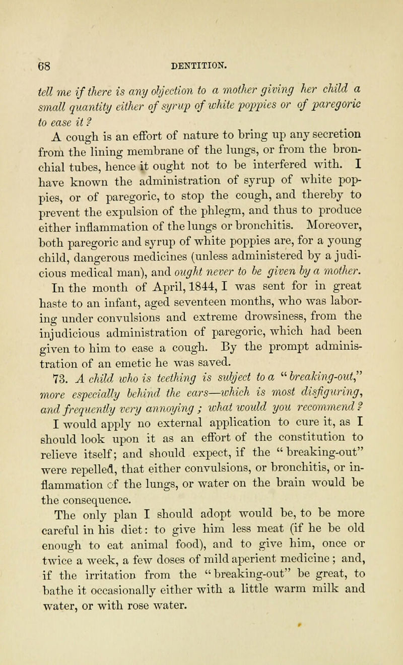 tell me if there is any objection to a mother giving her child a small quantity either of syrup of white poppies or of paregoric to ease it f A cough is an effort of nature to bring up any secretion from the lining membrane of the lungs, or from the bron- chial tubes, hence it ought not to be interfered with. I have known the administration of syrup of white pop- pies, or of paregoric, to stop the cough, and thereby to prevent the expulsion of the phlegm, and thus to produce either inflammation of the lungs or bronchitis. Moreover, both paregoric and syrup of white poppies are, for a young child, dangerous medicines (unless administered by a judi- cious medical man), and ought never to be given by a mother. In the month of April, 1844,1 was sent for in great haste to an infant, aged seventeen months, who was labor- ing under convulsions and extreme drowsiness, from the injudicious administration of paregoric, which had been given to him to ease a cough. By the prompt adminis- tration of an emetic he was saved. 73. A child who is teething is subject to a  breaking-out more especially behind the ears—which is most disfiguring, and frequently very annoying ; what would you recommend? I would apply no external application to cure it, as I should look upon it as an effort of the constitution to relieve itself; and should expect, if the breaking-out were repelled, that either convulsions, or bronchitis, or in- flammation of the lungs, or water on the brain would be the consequence. The only plan I should adopt would be, to be more careful in his diet: to give him less meat (if he be old enough to eat animal food), and to give him, once or twice a week, a few doses of mild aperient medicine; and, if the irritation from the breaking-out be great, to bathe it occasionally either with a little warm milk and water, or with rose water.