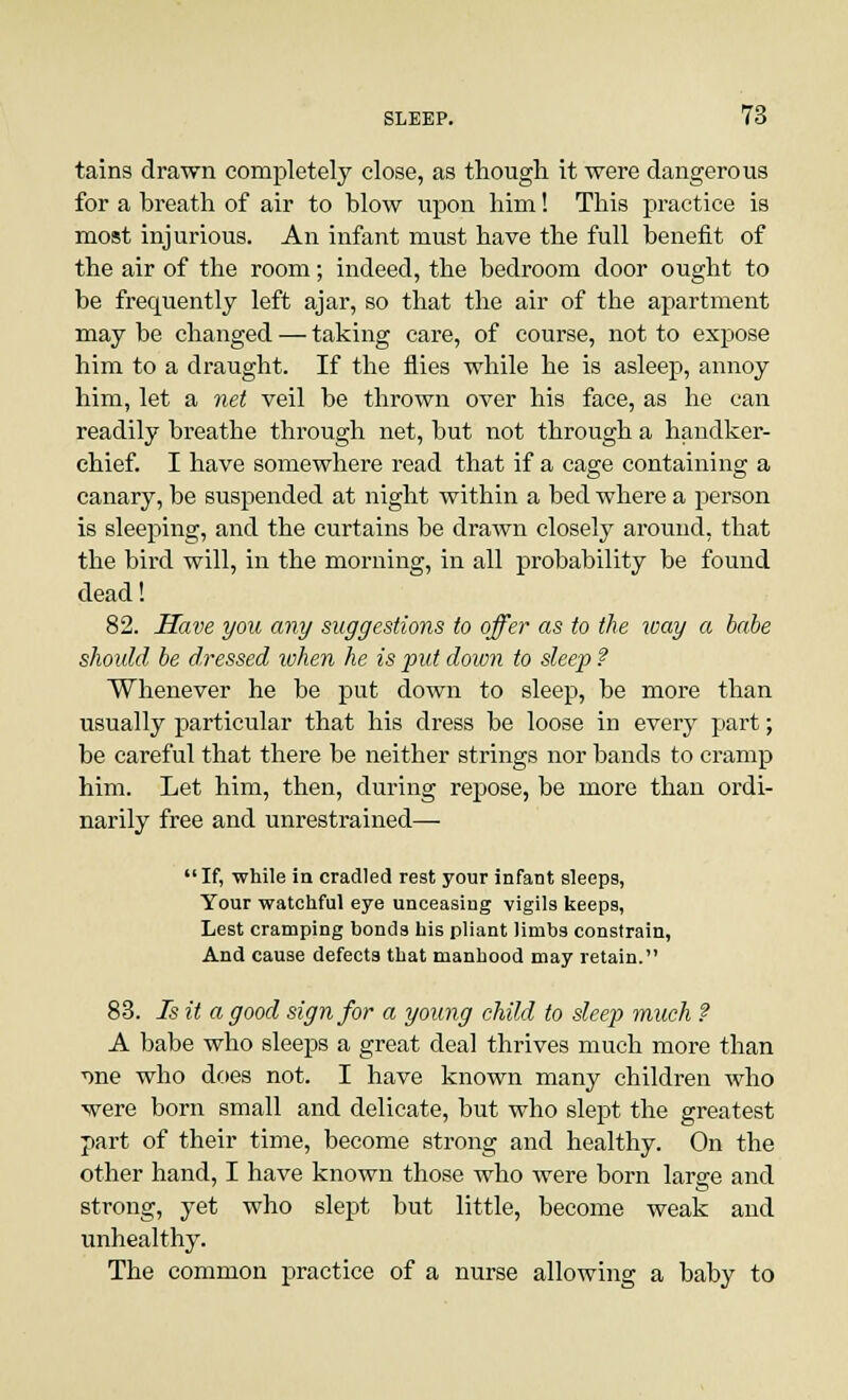 tains drawn completely close, as though it were dangerous for a breath of air to blow upon him! This practice is most injurious. An infant must have the full benefit of the air of the room; indeed, the bedroom door ought to be frequently left ajar, so that the air of the apartment may be changed — taking care, of course, not to expose him to a draught. If the flies while he is asleep, annoy him, let a net veil be thrown over his face, as he can readily breathe through net, but not through a handker- chief. I have somewhere read that if a cage containing a canary, be suspended at night within a bed where a person is sleeping, and the curtains be drawn closely around, that the bird will, in the morning, in all probability be found dead! 82. Have you any suggestions to offer as to the way a babe should be dressed when he is put down to sleep ? Whenever he be put down to sleep, be more than usually particular that his dress be loose in every part; be careful that there be neither strings nor bands to cramp him. Let him, then, during repose, be more than ordi- narily free and unrestrained— If, while in cradled rest your infant sleeps, Your watchful eye unceasing vigils keeps, Lest cramping bonds his pliant limbs constrain, And cause defects that manhood may retain. 83. Is it a good sign for a young child to sleep much ? A babe who sleeps a great deal thrives much more than ■one who does not. I have known many children who were born small and delicate, but who slept the greatest part of their time, become strong and healthy. On the other hand, I have known those who were born large and strong, yet who slept but little, become weak and unhealthy. The common practice of a nurse allowing a baby to