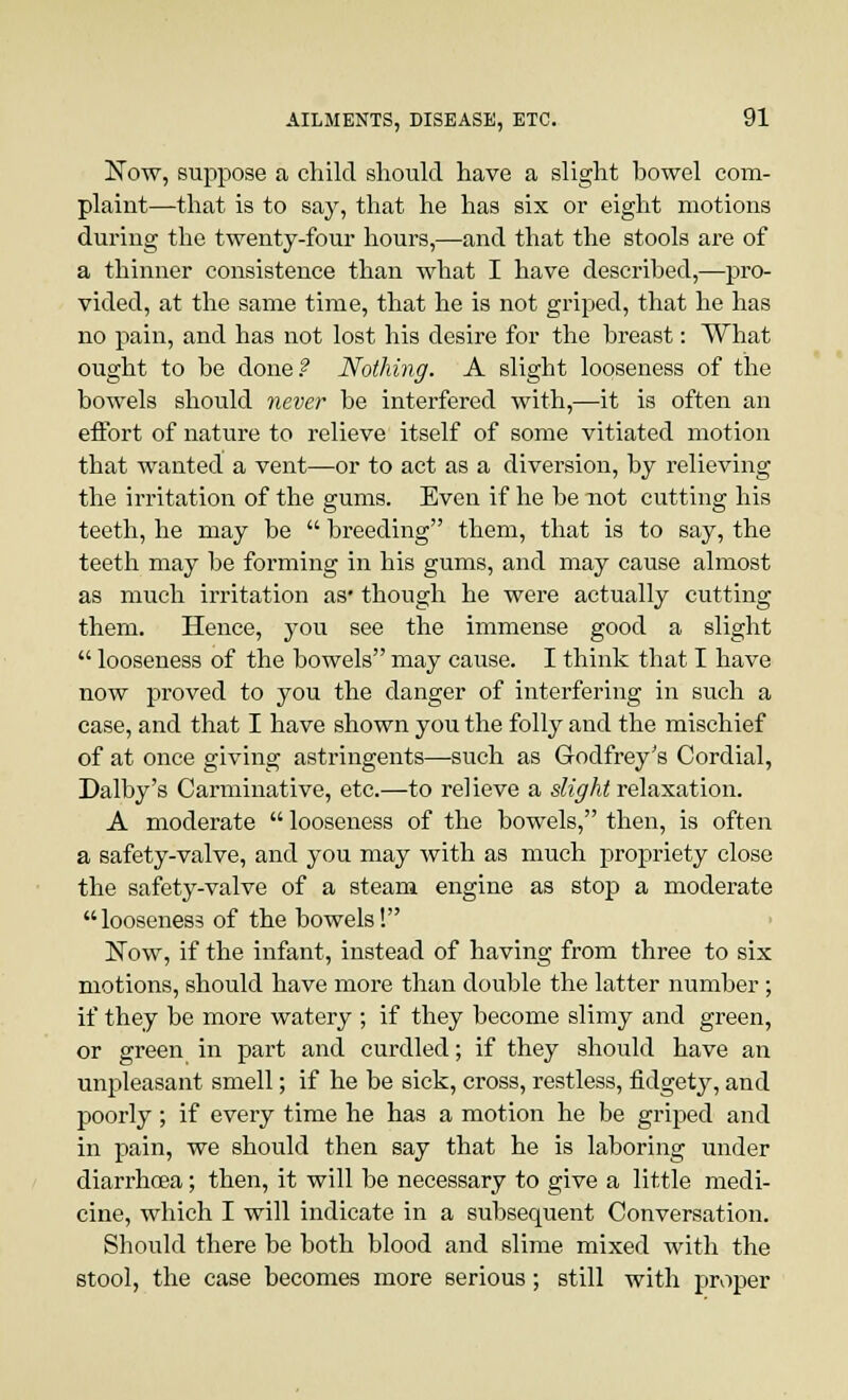 Now, suppose a child should have a slight bowel com- plaint—that is to say, that he has six or eight motions during the twenty-four hours,—and that the stools are of a thinner consistence than what I have described,—pro- vided, at the same time, that he is not griped, that he has no pain, and has not lost his desire for the breast: What ought to be done? Nothing. A slight looseness of the bowels should never be interfered with,—it is often an effort of nature to relieve itself of some vitiated motion that wanted a vent—or to act as a diversion, by relieving the irritation of the gums. Even if he be not cutting his teeth, he may be  breeding them, that is to say, the teeth may be forming in his gums, and may cause almost as much irritation as* though he were actually cutting them. Hence, you see the immense good a slight  looseness of the bowels may cause. I think that I have now proved to you the danger of interfering in such a case, and that I have shown you the folly and the mischief of at once giving astringents—such as Godfrey's Cordial, Dalby's Carminative, etc.—to relieve a slight relaxation. A moderate  looseness of the bowels, then, is often a safety-valve, and you may with as much propriety close the safety-valve of a steam engine as stop a moderate looseness of the bowels! Now, if the infant, instead of having from three to six motions, should have more than double the latter number; if they be more watery ; if they become slimy and green, or green in part and curdled; if they should have an unpleasant smell; if he be sick, cross, restless, fidgety, and poorly; if every time he has a motion he be griped and in pain, we should then say that he is laboring under diarrhoea; then, it will be necessary to give a little medi- cine, which I will indicate in a subsequent Conversation. Should there be both blood and slime mixed with the stool, the case becomes more serious; still with proper