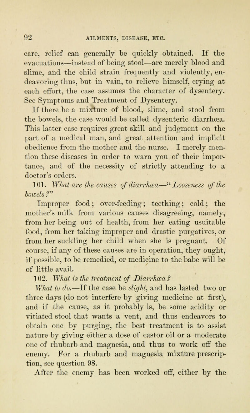 care, relief can generally be quickly obtained. If the evacuations—instead of being stool—are merely blood and slime, and tbe child strain frequently and violently, en- deavoring thus, but in vain, to relieve himself, crying at each effort, the case assumes the character of dysentery. See Symptoms and Treatment of Dysentery. If there be a mixture of blood, slime, and stool from the bowels, the case would be called dysenteric diarrhoea. This latter case requires great skill and judgment on the part of a medical man, and great attention and implicit obedience from the mother and the nurse. I merely men- tion these diseases in order to warn you of their impor- tance, and of the necessity of strictly attending to a doctor's orders. 101. What are the causes of diarrhoea—Looseness of the bowels P Improper food; over-feeding; teething; cold; the mother's milk from various causes disagreeing, namely, from her being out of health, from her eating usuitable food, from her taking improper and drastic purgatives, or from her suckling her child when she is pregnant. Of course, if any of these causes are in operation, they ought, if possible, to be remedied, or medicine to the babe will be of little avail. 102. What is the treatment of Diarrhma ? What to do.—If the case be slight, and has lasted two or three days (do not interfere by giving medicine at first), and if the cause, as it probably is, be some acidity or vitiated stool that wants a vent, and thus endeavors to obtain one by purging, the best treatment is to assist nature by giving either a dose of castor oil or a moderate one of rhubarb and magnesia, and thus to work off the enemy. For a rhubarb and magnesia mixture prescrip- tion, see question 98. After the enemy has been worked off, either by the