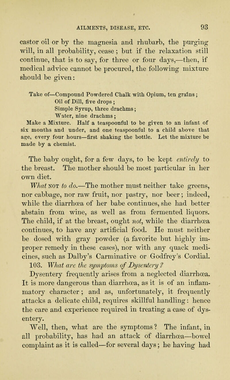castor oil or by the magnesia and rhubarb, the purging will, in all probability, cease; but if the relaxation still continue, that is to say, for three or four clays,—then, if medical advice cannot be procured, the following mixture should be given: Take of—Compound Powdered Chalk with Opium, ten grains; Oil of Dill, five drops; Simple Syrup, three drachms; Water, nine drachms; Make a Mixture. Half a teaspoonful to be given to an infant of six months and under, and one teaspoonful to a child above that age, every four hours—first shaking the bottle. Let the mixture be made by a chemist. The baby ought, for a few days, to be kept entirely to the breast. The mother should be most particular in her own diet. What not to do.—The mother must neither take greens, nor cabbage, nor raw fruit, nor pastry, nor beer; indeed, while the diarrhoea of her babe continues, she had better abstain from wine, as well as from fermented liquors. The child, if at the breast, ought not, while the diarrhoea continues, to have any artificial food. He must neither be dosed with gray powder (a favorite but highly im- proper remedy in these cases), nor with any quack medi- cines, such as Dalby's Carminative or Godfrey's Cordial. 103. What are the symptoms of Dysentery ? Dysentery frequently arises from a neglected diarrhoea. It is more dangerous than diarrhoea, as it is of an inflam- matory character; and as, unfortunately, it frequently attacks a delicate child, requires skillful handling: hence the care and experience required in treating a case of dys- entery. Well, then, what are the symptoms ? The infant, in all probability, has had an attack of diarrhoea—bowel complaint as it is called—for several days; he having had