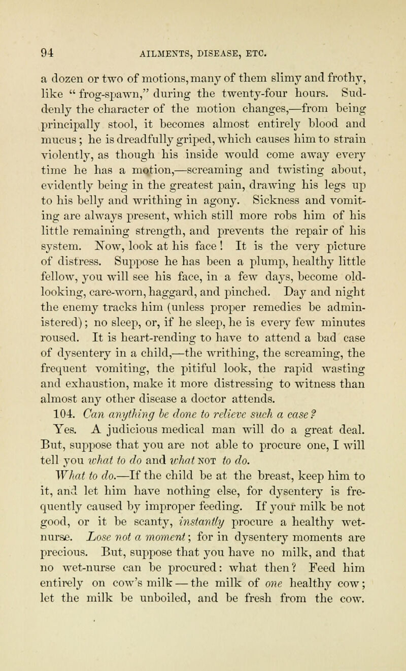 a dozen or two of motions, many of them slimy and frothy, like  frog-spawn, during the twenty-four hours. Sud- denly the character of the motion changes,—from heing principally stool, it becomes almost entirely blood and mucus; he is dreadfully griped, which causes him to strain violently, as though his inside would come away every time he has a motion,—screaming and twisting about, evidently being in the greatest pain, drawing his legs up to his belly and writhing in agony. Sickness and vomit- ing are always present, which still more robs him of his little remaining strength, and prevents the repair of his system. Now, look at his face ! It is the very picture of distress. Suppose he has been a plump, healthy little fellow, you will see his face, in a few days, become old- looking, care-worn, haggard, and pinched. Day and night the enemy tracks him (unless proper remedies be admin- istered) ; no sleep, or, if he sleep, he is every few minutes roused. It is heart-rending to have to attend a bad ease of dysentery in a child,—the writhing, the screaming, the frequent vomiting, the pitiful look, the rapid wasting and exhaustion, make it more distressing to witness than almost any other disease a doctor attends. 104. Can anything he done to relieve such a case? Yes. A judicious medical man will do a great deal. But, suppose that you are not able to procure one, I will tell you what to do and what not to do. What to do.—If the child be at the breast, keep him to it, and let him have nothing else, for dysentery is fre- quently caused by improper feeding. If your milk be not good, or it be scanty, instantly procure a healthy wet- nurse. Lose not a moment; for in dysentery moments are precious. But, suppose that you have no milk, and that no wet-nurse can be procured: what then? Feed him entirely on cow's milk — the milk of one healthy cow; let the milk be unboiled, and be fresh from the cow.