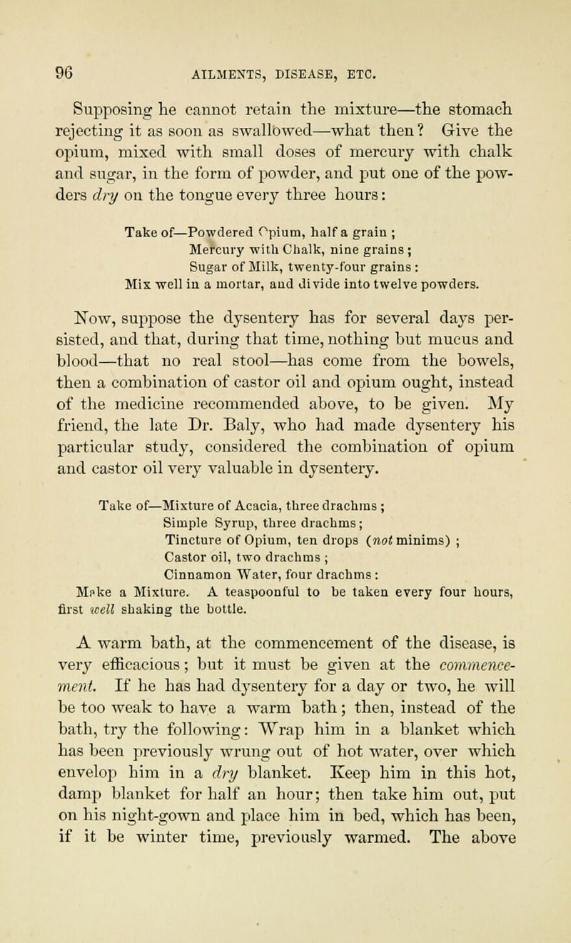 Supposing lie cannot retain the mixture—the stomach rejecting it as soon as swallowed—what then ? Give the opium, mixed with small doses of mercury with chalk and sugar, in the form of powder, and put one of the pow- ders dry on the tongue every three hours: Take of—Powdered Opium, half a grain ; Mercury with Chalk, nine grains ; Sugar of Milk, twenty-four grains : Mis well in a mortar, and divide into twelve powders. Now, suppose the dysentery has for several days per- sisted, and that, during that time, nothing but mucus and blood—that no real stool—has come from the bowels, then a combination of castor oil and opium ought, instead of the medicine recommended above, to be given. My friend, the late Dr. Baly, who had made dysentery his particular study, considered the combination of opium and castor oil very valuable in dysentery. Take of—Mixture of Acacia, three drachms ; Simple Syrup, three drachms ; Tincture of Opium, ten drops {not minims) ; Castor oil, two drachms ; Cinnamon Water, four drachms: Mpke a Mixture. A teaspoonful to be taken every four hours, first 'well shaking the bottle. A warm bath, at the commencement of the disease, is very efficacious; but it must be given at the commence- ment. If he has had dysentery for a day or two, he will be too weak to have a warm bath; then, instead of the bath, try the following: Wrap him in a blanket which has been previously wrung out of hot water, over which envelop him in a dry blanket. Keep him in this hot, damp blanket for half an hour; then take him out, put on his night-gown and place him in bed, which has been, if it be winter time, previously warmed. The above