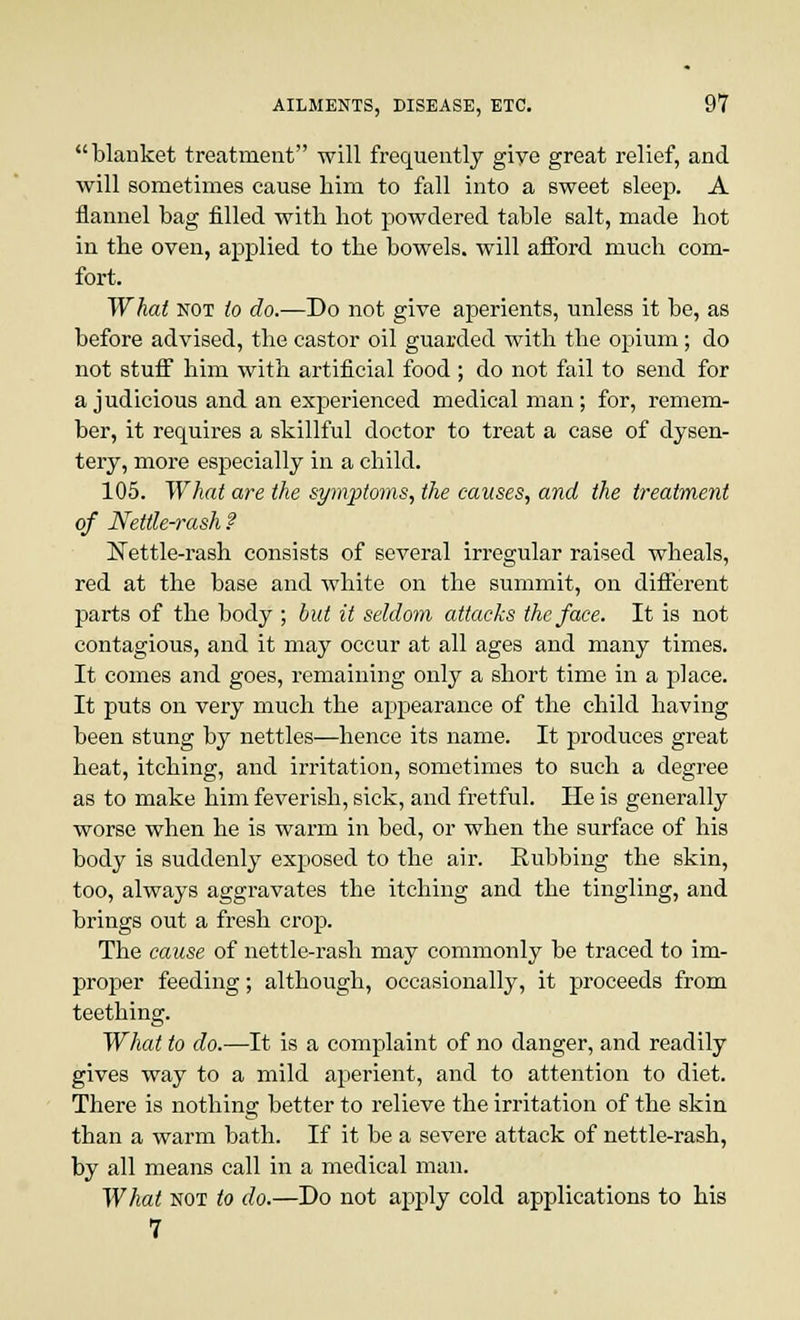 blanket treatment will frequently giye great relief, and will sometimes cause him to fall into a sweet sleep. A flannel bag filled with hot powdered table salt, made hot in the oven, applied to the bowels, will afford much com- fort. What not to do.—Do not give aperients, unless it be, as before advised, the castor oil guarded with the opium; do not stuff him with artificial food ; do not fail to send for a judicious and an experienced medical man; for, remem- ber, it requires a skillful doctor to treat a case of dysen- tery, more especially in a child. 105. What are the symptoms, the causes, and the treatment of Nettle-rash ? Nettle-rash consists of several irregular raised wheals, red at the base and white on the summit, on different parts of the body ; but it seldom attacks the face. It is not contagious, and it may occur at all ages and many times. It comes and goes, remaining only a short time in a place. It puts on very much the appearance of the child having been stung by nettles—hence its name. It produces great heat, itching, and irritation, sometimes to such a degree as to make him feverish, sick, and fretful. He is generally worse when he is warm in bed, or when the surface of his body is suddenly exposed to the air. Rubbing the skin, too, always aggravates the itching and the tingling, and brings out a fresh crop. The cause of nettle-rash may commonly be traced to im- proper feeding; although, occasionally, it proceeds from teething. What to do.—It is a complaint of no danger, and readily gives way to a mild aperient, and to attention to diet. There is nothing better to relieve the irritation of the skin than a warm bath. If it be a severe attack of nettle-rash, by all means call in a medical man. What not to do.—Do not apply cold applications to his 7