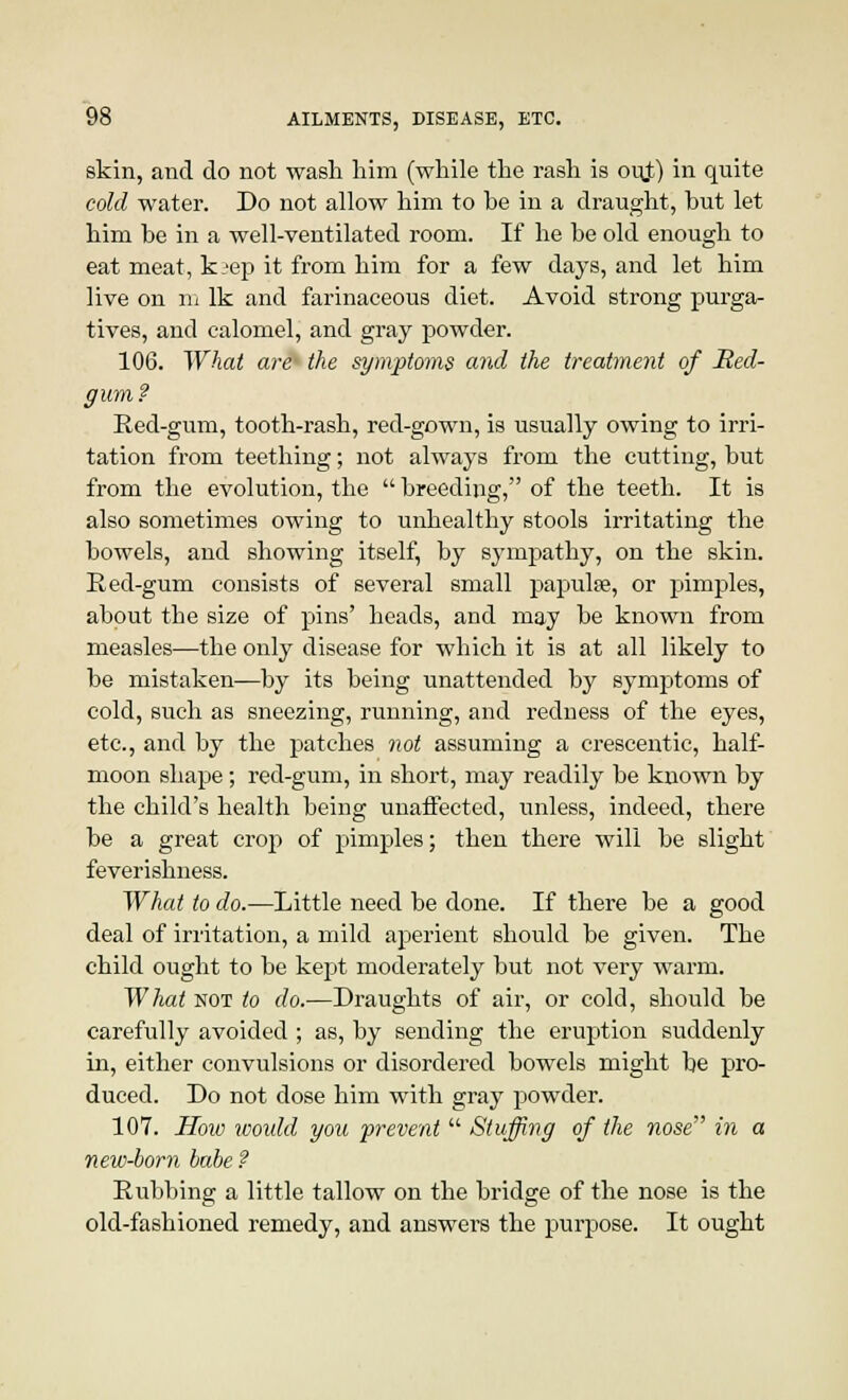 skin, and do not wash him (while the rash is ou.t) in quite cold water. Do not allow him to he in a draught, but let him he in a well-ventilated room. If he be old enough to eat meat, k;'ep it from him for a few days, and let him live on m Ik and farinaceous diet. Avoid strong purga- tives, and calomel, and gray powder. 106. What are- the symptoms and the treatment of Red- gum? Red-gum, tooth-rash, red-gown, is usually owing to irri- tation from teething; not always from the cutting, but from the evolution, the  breeding, of the teeth. It is also sometimes owing to unhealthy stools irritating the bowels, and showing itself, by sympathy, on the skin. Red-gum consists of several small papula?, or pimples, about the size of pins' heads, and may be known from measles—the only disease for which it is at all likely to be mistaken—by its being unattended by symptoms of cold, such as sneezing, running, and redness of the eyes, etc., and by the patches not assuming a crescentic, half- moon shape; red-gum, in short, may readily be known by the child's health being unaffected, unless, indeed, there be a great crop of pimples; then there will be slight feverishness. What to do.—Little need be done. If there be a good deal of irritation, a mild aperient should be given. The child ought to be kept moderately but not very warm. What not to do.—Draughts of air, or cold, should be carefully avoided ; as, by sending the eruption suddenly in, either convulsions or disordered bowels might be pro- duced. Do not dose him with gray powder. 107. Hoio would you prevent  Stuffing of the nose in a new-born babe ? Rubbing a little tallow on the bridge of the nose is the old-fashioned remedy, and answers the purpose. It ought