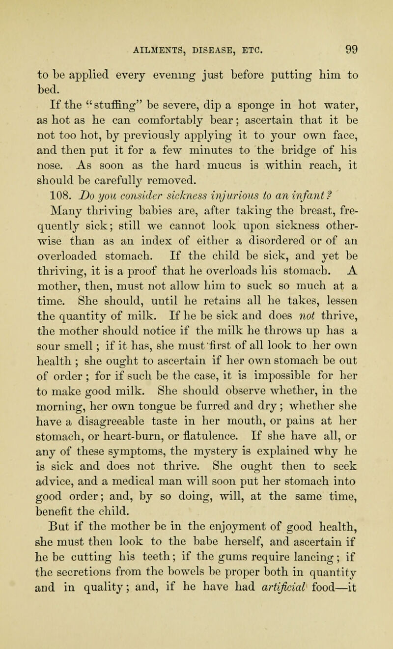 to be applied every evening just before putting bim to bed. If the stuffing be severe, dip a sponge in hot water, as hot as he can comfortably bear; ascertain that it be not too hot, by previously applying it to your own face, and then put it for a few minutes to the bridge of his nose. As soon as the hard mucus is within reach, it should be carefully removed. 108. Do you consider sickness injurious to an infant ? Many thriving babies are, after taking the breast, fre- quently sick; still we cannot look upon sickness other- wise than as an index of either a disordered or of an overloaded stomach. If the child be sick, and yet be thriving, it is a proof that he overloads his stomach. A mother, then, must not allow him to suck so much at a time. She should, until he retains all he takes, lessen the quantity of milk. If he be sick and does not thrive, the mother should notice if the milk he throws up has a sour smell; if it has, she must 'first of all look to her own health ; she ought to ascertain if her own stomach be out of order ; for if such be the case, it is impossible for her to make good milk. She should observe whether, in the morning, her own tongue be furred and dry; whether she have a disagreeable taste in her mouth, or pains at her stomach, or heart-burn, or flatulence. If she have all, or any of these symptoms, the mystery is explained why he is sick and does not thrive. She ought then to seek advice, and a medical man will soon put her stomach into good order; and, by so doing, will, at the same time, benefit the child. But if the mother be in the enjoyment of good health, she must then look to the babe herself, and ascertain if he be cutting his teeth; if the gums require lancing; if the secretions from the bowels be proper both in quantity and in quality; and, if he have had artificial food—it