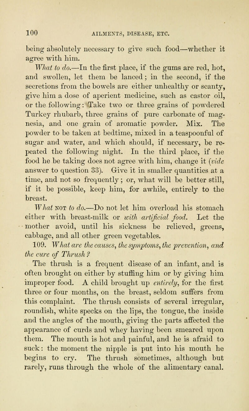 being absolutely necessary to give such food—whether it agree with him. What to do.—In the first place, if the gums are red, hot, and swollen, let them be lanced; in the second, if the secretions from tbe bowels are either unhealthy or scanty, give him a dose of aperient medicine, such as castor oil, or the following: <Take two or three grains of powdered Turkey rhubarb, three grains of pure carbonate of mag- nesia, and one grain of aromatic powder. Mix. The powder to be taken at bedtime, mixed in a teaspoonful of sugar and water, and which should, if necessary, be re- peated the following night. In the third place, if the food he be taking does not agree with him, change it (vide answer to question 33). Grive it in smaller quantities at a time, and not so frequently; or, what will be better still, if it be possible, keep him, for awhile, entirely to the breast. What not to do.—Do not let him overload his stomach either with breast-milk or with artificial food. Let the • mother avoid, until his sickness be relieved, greens, cabbage, and all other green vegetables. 109. What are the causes, the symptoms, the prevention, and the cure of Thrush ? The thrush is a frequent disease of an infant, and is often brought on either by stuffing him or by giving him improper food. A child brought up entirely, for the first three or four months, on the breast, seldom suffers from this complaint. The thrush consists of several irregular, roundish, white specks on the lips, the tongue, the inside and the angles of the mouth, giving the parts affected the appearance of curds and whey having been smeared upon them. The mouth is hot and painful, and he is afraid to suck: the moment the nipple is put into his mouth he begins to cry. The thrush sometimes, although but rarely, runs through the whole of the alimentary canal.
