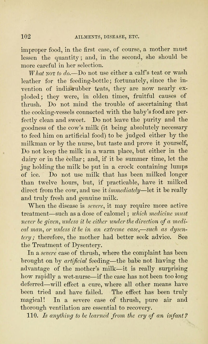 improper food, in the first case, of course, a mother must lessen the quantity, and, in the second, she should be more careful in her selection. W hat not to do.—Do not use either a calf's teat or wash leather for the feeding-bottle; fortunately, since the in- vention of india-rubber teats, they are now nearly ex- ploded; they were, in olden times, fruitful causes of thrush. Do not mind the trouble of ascertaining that the cooking-vessels connected with the baby's food are per- fectly clean and sweet. Do not leave the purity and the goodness of the cow's milk (it being absolutely necessary to feed him on artificial food) to be judged either by the milkman or by the nurse, but taste and prove it yourself, Do not keep the milk in a warm place, but either in the dairy or in the cellar; and, if it be summer time, let the jug holding the milk be put in a crock containing lumps of ice. Do not use milk that has been milked longer than twelve hours, but, if practicable, have it milked direct from the cow, and use it immediately—let it be really and truly fresh and genuine milk. When the disease is severe, it may require more active treatment—such as a dose of calomel; which medicine must never be given, unless it be either under the direction of a medi- cal man, or unless it be in an extreme case,—such as dysen- tery ; therefore, the mother had better seek advice. See the Treatment of Dysentery. In a severe case of thrush, where the complaint has been brought on by artificial feeding—the babe not having the advantage of the mother's milk—it is really surprising how rapidly a wet-nurse—if the case has not been too long deferred—will effect a cure, where all other means have been tried and have failed. The effect has been truly magical! In a severe case of thrush, pure air and thorough ventilation are essential to recovery. 110. Is anything to be learned from the cry of an infant?