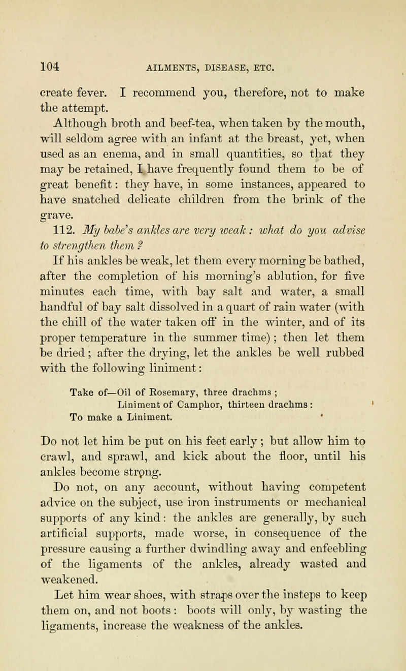 create fever. I recommend you, therefore, not to make the attempt. Although broth and beef-tea, when taken by the mouth, will seldom agree with an infant at the breast, yet, when used as an enema, and in small quantities, so that they may be retained, I, have frequently found them to be of great benefit: they have, in some instances, appeared to have snatched delicate children from the brink of the grave. 112. My babe's ankles are very weak: what do you advise to strengthen them f If his ankles be weak, let them every morning be bathed, after the completion of his morning's ablution, for five minutes each time, with bay salt and water, a small handful of bay salt dissolved in a quart of rain water (with the chill of the water taken off in the winter, and of its proper temperature in the summer time); then let them be dried; after the drying, let the ankles be well rubbed with the following liniment: Take of—Oil of Rosemary, three drachms ; Liniment of Camphor, thirteen drachms: To make a Liniment. Do not let him be put on his feet early; but allow him to crawl, and sprawl, and kick about the floor, until his ankles become strong. Do not, on any account, without having competent advice on the subject, use iron instruments or mechanical supports of any kind: the ankles are generally, by such artificial supports, made worse, in consequence of the pressure causing a further dwindling away and enfeebling of the ligaments of the ankles, already wasted and weakened. Let him wear shoes, with straps over the insteps to keep them on, and not boots: boots will only, by wasting the ligaments, increase the weakness of the ankles.