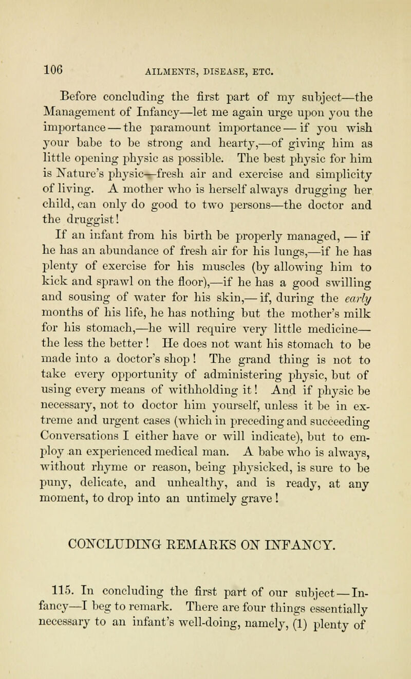 Before concluding the first part of my subject—the Management of Infancy—let me again urge upon you the importance — the paramount imjDortance — if you wish your babe to be strong and hearty,—of giving him as little opening physic as possible. The best physic for him is Nature's physic—fresh air and exercise and simplicity of living. A mother who is herself always drugging her child, can only do good to two persons—the doctor and the druggist! If an infant from his birth be properly managed, — if he has an abundance of fresh air for his lungs,—if he has plenty of exercise for his muscles (by allowing him to kick and sprawl on the floor),—if he has a good swilling and sousing of water for his skin,— if, during the early months of his life, he has nothing but the mother's milk for his stomach,—he will require very little medicine— the less the better ! He does not want his stomach to be made into a doctor's shop! The grand thing is not to take every opportunity of administering physic, but of using every means of withholding it! And if physic be necessary, not to doctor him yourself, unless it be in ex- treme and urgent cases (which in preceding and succeeding Conversations I either have or will indicate), but to em- ploy an experienced medical man. A babe who is always, without rhyme or reason, being physicked, is sure to be puny, delicate, and unhealthy, and is ready, at any moment, to drop into an untimely grave! CONCLUDING REMARKS ON INFANCY. 115. In concluding the first part of our subject — In- fancy—I beg to remark. There are four things essentially necessary to an infant's well-doing, namely, (1) plenty of