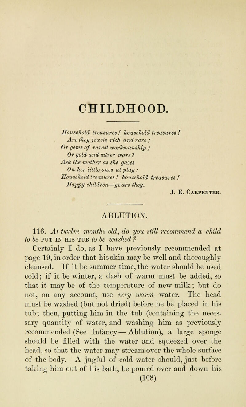 CHILDHOOD. Household treasures I household treasures ! Are they jewels rich and rare ; Or gems of rarest workmanship ; Or gold and silver ware ? Ask the mother as she gazes On her little ones at play : Household treasures! hotisehold treasures ! Happy children—ye are they. J. E. Carpenter. ABLUTIOK 116. At twelve months old, do you still recommend a child to be put in his tub to be washed ? Certainly I do, as I have previously recommended at page 19, in order that his skin maybe well and thoroughly cleansed. If it be summer time, the water should be used cold; if it be winter, a dash of warm must be added, so that it may be of the temperature of new milk; but do not, on any account, use very warm water. The head must be washed (but not dried) before he be placed in his tub; then, putting him in the tub (containing the neces- sary quantity of water, and washing him as previously recommended (See Infancy — Ablution), a large sponge should be filled with the water and squeezed over the head, so that the water may stream over the whole surface of the body. A jugful of cold water should, just before taking him out of his bath, be poured over and down his