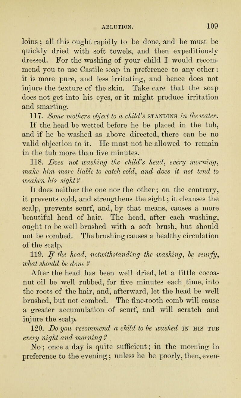 loins ; all this ought rapidly to he done, and he must be quickly dried with soft towels, and then expeditiously dressed. For the washing of your child I would recom- mend you to use Castile soap in preference to any other: it is more pure, and less irritating, and hence does not injure the texture of the skin. Take care that the soap does not get into his eyes, or it might produce irritation and smarting. 117. Some mothers object to a child's standing in the water. If the head be wetted before he be placed in the tub, and if he be washed as above directed, there can be no valid objection to it. He must not be allowed to remain in the tub more than five minutes. 118. Does not washing the child's head, every morning, make him more liable to catch cold, and does it not tend to weaken his sight ? It does neither the one nor the other; on the contrary, it prevents cold, and strengthens the sight; it cleanses the scalp, prevents scurf, and, by that means, causes a more beautiful head of hair. The head, after each washing, ought to be well brushed with a soft brush, but should not be combed. The brushing causes a healthy circulation of the scalp. 119. If the head, notwithstanding the washing, be scurfy, what should be done ? After the head has been well dried, let a little cocoa- nut oil be well rubbed, for five minutes each time, into the roots of the hair, and, afterward, let the head be well brushed, but not combed. The fine-tooth comb will cause a greater accumulation of scurf, and will scratch and injure the scalp. 120. Do you recommend a child to be loashed in his tub every night and morning ? No; once a day is quite sufficient; in the morning in preference to the evening; unless he be poorly, then, even-