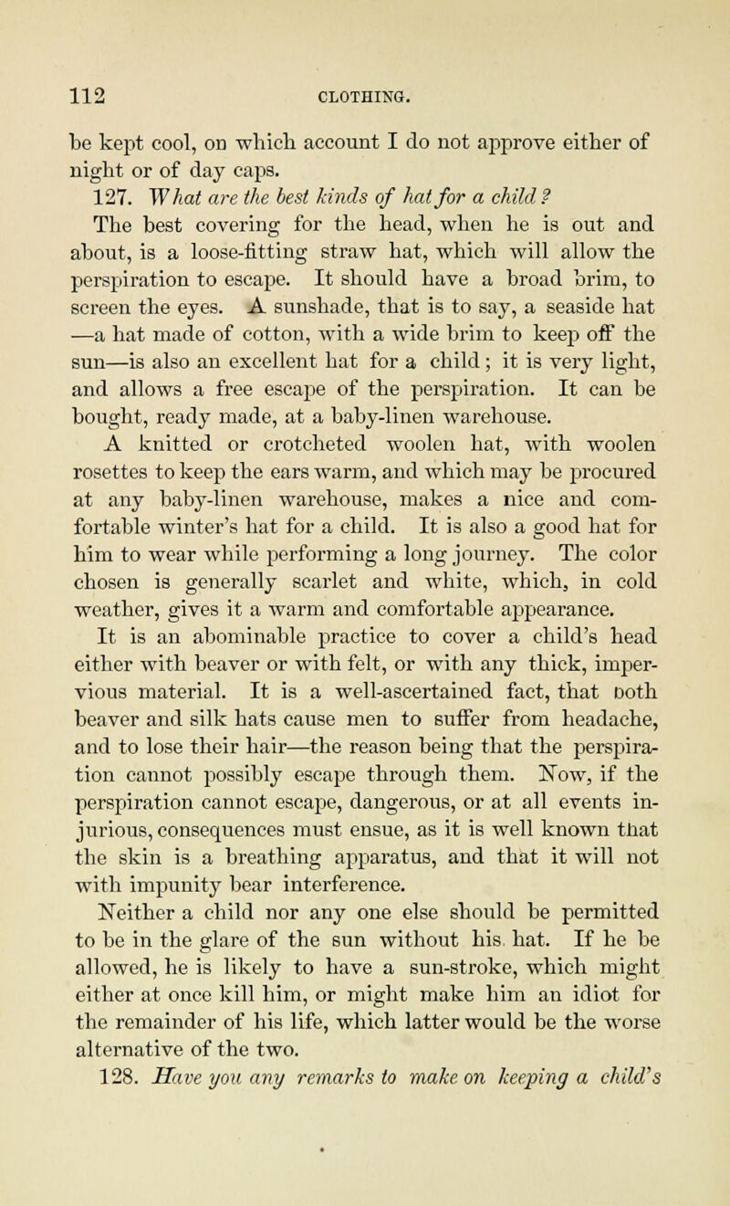 be kept cool, on which account I do not approve either of night or of day caps. 127. What are the best kinds of hat for a child? The best covering for the head, when he is out and about, is a loose-fitting straw hat, which will allow the perspiration to escape. It should have a broad brim, to screen the eyes. A sunshade, that is to say, a seaside hat —a hat made of cotton, with a wide brim to keep off the sun—is also an excellent hat for a child; it is very light, and allows a free escape of the perspiration. It can be bought, ready made, at a baby-linen warehouse. A knitted or crotcheted woolen hat, with woolen rosettes to keep the ears warm, and which may be procured at any baby-linen warehouse, makes a nice and com- fortable winter's hat for a child. It is also a good hat for him to wear while performing a long journey. The color chosen is generally scarlet and white, which, in cold weather, gives it a warm and comfortable appearance. It is an abominable practice to cover a child's head either with beaver or with felt, or with any thick, imper- vious material. It is a well-ascertained fact, that Doth beaver and silk hats cause men to suffer from headache, and to lose their hair—the reason being that the perspira- tion cannot possibly escape through them. Now, if the perspiration cannot escape, dangerous, or at all events in- jurious, consequences must ensue, as it is well known that the skin is a breathing apparatus, and that it will not with impunity bear interference. Neither a child nor any one else should be permitted to be in the glare of the sun without his hat. If he be allowed, he is likely to have a sun-stroke, which might either at once kill him, or might make him an idiot for the remainder of his life, which latter would be the worse alternative of the two. 128. Have you any remarks to make on keeping a child's