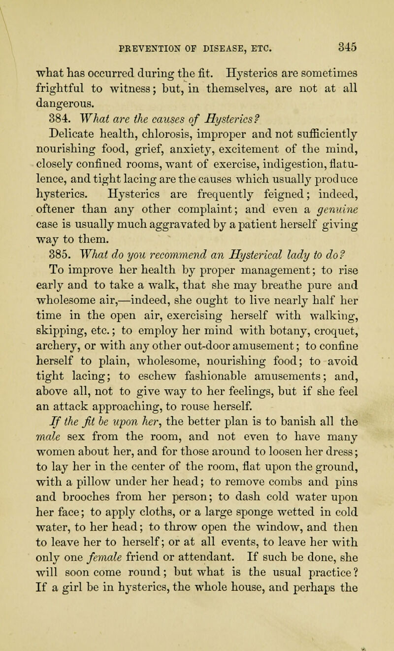 what has occurred during the fit. Hysterics are sometimes frightful to witness; but, in themselves, are not at all dangerous. 384. What are the causes of Hysterics? Delicate health, chlorosis, improper and not sufficiently nourishing food, grief, anxiety, excitement of the mind, closely confined rooms, want of exercise, indigestion, flatu- lence, and tight lacing are the causes which usually produce hysterics. Hysterics are frequently feigned; indeed, oftener than any other complaint; and even a genuine case is usually much aggravated by a patient herself giving way to them. 385. What do you recommend an Hysterical lady to do ? To improve her health by proper management; to rise early and to take a walk, that she may breathe pure and wholesome air,—indeed, she ought to live nearly half her time in the open air, exercising herself with walking, skipping, etc.; to employ her mind with botany, croquet, archery, or with any other out-door amusement; to confine herself to plain, wholesome, nourishing food; to avoid tight lacing; to eschew fashionable amusements; and, above all, not to give way to her feelings, but if she feel an attack approaching, to rouse herself. If the fit be upon her, the better plan is to banish all the male sex from the room, and not even to have many women about her, and for those around to loosen her dress; to lay her in the center of the room, flat upon the ground, with a pillow under her head; to remove combs and pins and brooches from her person; to dash cold water upon her face; to apply cloths, or a large sponge wetted in cold water, to her head; to throw open the window, and then to leave her to herself; or at all events, to leave her with only one female friend or attendant. If such be done, she will soon come round; but what is the usual practice ? If a girl be in hysterics, the whole house, and perhaps the