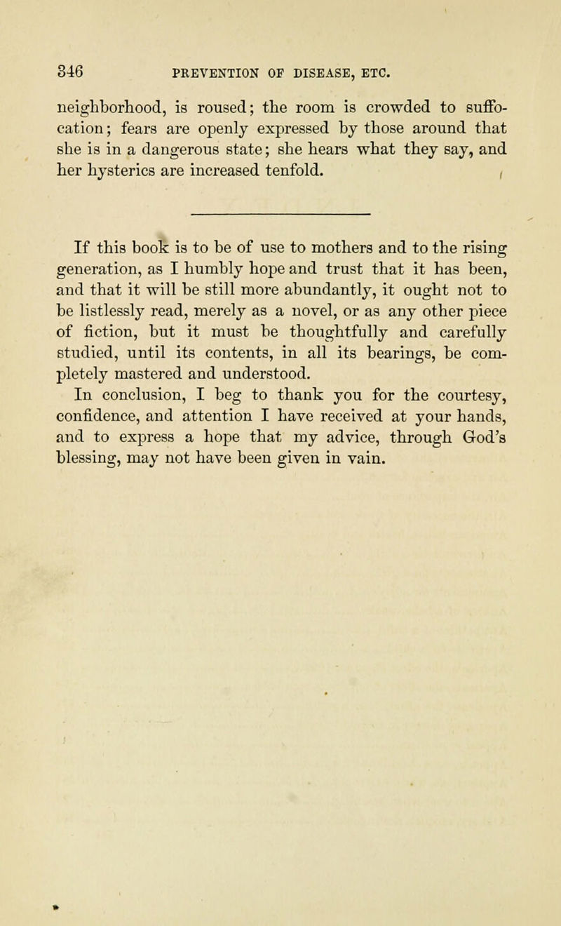 neighborhood, is roused; the room is crowded to suffo- cation ; fears are openly expressed by those around that she is in a dangerous state; she hears what they say, and her hysterics are increased tenfold. , If this book is to be of use to mothers and to the rising generation, as I humbly hope and trust that it has been, and that it will be still more abundantly, it ought not to be listlessly read, merely as a novel, or as any other piece of fiction, but it must be thoughtfully and carefully studied, until its contents, in all its bearings, be com- pletely mastered and understood. In conclusion, I beg to thank you for the courtesy, confidence, and attention I have received at your hands, and to express a hope that my advice, through God's blessing, may not have been given in vain.